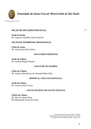 Pesquisas de Maria Nazarete de Barros Andrade
Coordenadora do Museu Augusto Carlos Ferreira Velloso
Provedoria de Dr. Kalil Rocha Abdalla - Agosto 2014
Irmandade da Santa Casa de Misericórdia de São Paulo
Mordomia do Museu e Capela
44
SEÇÃO DE METABOLISMO BASAL
Chefe de Seção:
Dr. Augusto Leopoldo Ayrosa Galvão
SEÇÃO DE OTORRINOLARINGOLOGIA
Chefe de seção:
Dr. Antonio de Paula Santos
ASYLO DOS EXPOSTOS:
Chefe de Clínica
Dr. Synésio Rangel Pestana
ASYLO DE INVÁLIDOS:
Chefe de Clínica:
Dr. Américo Brasiliense de Almeida Mello Filho
HOSPITAL SÃO LUIZ GONZAGA:
Chefe de Clínica
Dr. Alvaro Lemos Torres
ASYLO COLÔNIA DE SANTO ÂNGELO:
Chefes de Clínica
Dr. João de Aguiar Pupo
Dr. Maximiano Ferraz de Souza
56
 