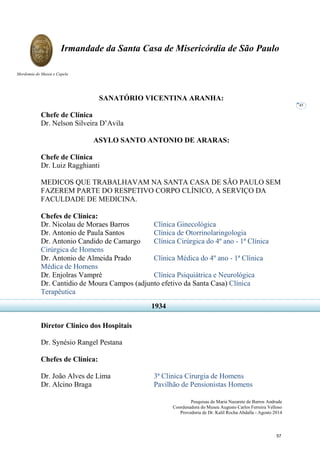 Pesquisas de Maria Nazarete de Barros Andrade
Coordenadora do Museu Augusto Carlos Ferreira Velloso
Provedoria de Dr. Kalil Rocha Abdalla - Agosto 2014
Irmandade da Santa Casa de Misericórdia de São Paulo
Mordomia do Museu e Capela
45
SANATÓRIO VICENTINA ARANHA:
Chefe de Clínica
Dr. Nelson Silveira D’Avila
ASYLO SANTO ANTONIO DE ARARAS:
Chefe de Clínica
Dr. Luiz Ragghianti
MEDICOS QUE TRABALHAVAM NA SANTA CASA DE SÃO PAULO SEM
FAZEREM PARTE DO RESPETIVO CORPO CLÍNICO, A SERVIÇO DA
FACULDADE DE MEDICINA.
Chefes de Clínica:
Dr. Nicolau de Moraes Barros Clínica Ginecológica
Dr. Antonio de Paula Santos Clínica de Otorrinolaringologia
Dr. Antonio Candido de Camargo Clínica Cirúrgica do 4º ano - 1ª Clínica
Cirúrgica de Homens
Dr. Antonio de Almeida Prado Clínica Médica do 4º ano - 1ª Clínica
Médica de Homens
Dr. Enjolras Vampré Clínica Psiquiátrica e Neurológica
Dr. Cantidio de Moura Campos (adjunto efetivo da Santa Casa) Clínica
Terapêutica
Diretor Clínico dos Hospitais
Dr. Synésio Rangel Pestana
Chefes de Clínica:
Dr. João Alves de Lima 3ª Clinica Cirurgia de Homens
Dr. Alcino Braga Pavilhão de Pensionistas Homens
1934
57
 