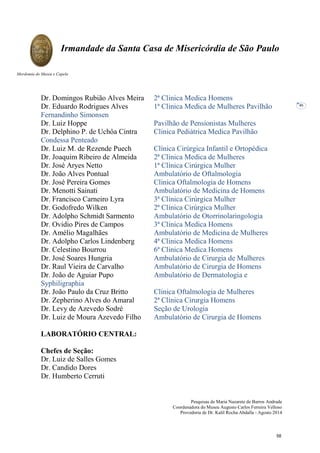Pesquisas de Maria Nazarete de Barros Andrade
Coordenadora do Museu Augusto Carlos Ferreira Velloso
Provedoria de Dr. Kalil Rocha Abdalla - Agosto 2014
Irmandade da Santa Casa de Misericórdia de São Paulo
Mordomia do Museu e Capela
46
Dr. Domingos Rubião Alves Meira 2ª Clinica Medica Homens
Dr. Eduardo Rodrigues Alves 1ª Clinica Medica de Mulheres Pavilhão
Fernandinho Simonsen
Dr. Luiz Hoppe Pavilhão de Pensionistas Mulheres
Dr. Delphino P. de Uchôa Cintra Clinica Pediátrica Medica Pavilhão
Condessa Penteado
Dr. Luiz M. de Rezende Puech Clínica Cirúrgica Infantil e Ortopédica
Dr. Joaquim Ribeiro de Almeida 2ª Clinica Medica de Mulheres
Dr. José Aryes Netto 1ª Clínica Cirúrgica Mulher
Dr. João Alves Pontual Ambulatório de Oftalmologia
Dr. José Pereira Gomes Clinica Oftalmologia de Homens
Dr. Menotti Sainati Ambulatório de Medicina de Homens
Dr. Francisco Carneiro Lyra 3ª Clínica Cirúrgica Mulher
Dr. Godofredo Wilken 2ª Clínica Cirúrgica Mulher
Dr. Adolpho Schmidt Sarmento Ambulatório de Otorrinolaringologia
Dr. Ovidio Pires de Campos 3ª Clinica Medica Homens
Dr. Amélio Magalhães Ambulatório de Medicina de Mulheres
Dr. Adolpho Carlos Lindenberg 4ª Clinica Medica Homens
Dr. Celestino Bourrou 6ª Clinica Medica Homens
Dr. José Soares Hungria Ambulatório de Cirurgia de Mulheres
Dr. Raul Vieira de Carvalho Ambulatório de Cirurgia de Homens
Dr. João de Aguiar Pupo Ambulatório de Dermatologia e
Syphiligraphia
Dr. João Paulo da Cruz Britto Clinica Oftalmologia de Mulheres
Dr. Zepherino Alves do Amaral 2ª Clínica Cirurgia Homens
Dr. Levy de Azevedo Sodré Seção de Urologia
Dr. Luiz de Moura Azevedo Filho Ambulatório de Cirurgia de Homens
LABORATÓRIO CENTRAL:
Chefes de Seção:
Dr. Luiz de Salles Gomes
Dr. Candido Dores
Dr. Humberto Cerruti
58
 