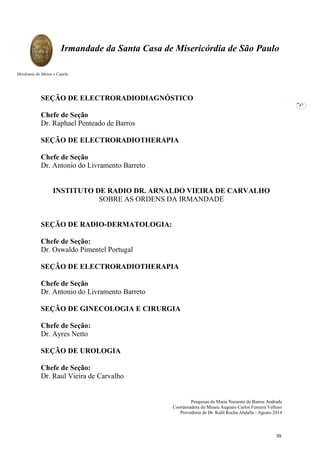 Pesquisas de Maria Nazarete de Barros Andrade
Coordenadora do Museu Augusto Carlos Ferreira Velloso
Provedoria de Dr. Kalil Rocha Abdalla - Agosto 2014
Irmandade da Santa Casa de Misericórdia de São Paulo
Mordomia do Museu e Capela
47
SEÇÃO DE ELECTRORADIODIAGNÓSTICO
Chefe de Seção
Dr. Raphael Penteado de Barros
SEÇÃO DE ELECTRORADIOTHERAPIA
Chefe de Seção
Dr. Antonio do Livramento Barreto
INSTITUTO DE RADIO DR. ARNALDO VIEIRA DE CARVALHO
SOBRE AS ORDENS DA IRMANDADE
SEÇÃO DE RADIO-DERMATOLOGIA:
Chefe de Seção:
Dr. Oswaldo Pimentel Portugal
SEÇÃO DE ELECTRORADIOTHERAPIA
Chefe de Seção
Dr. Antonio do Livramento Barreto
SEÇÃO DE GINECOLOGIA E CIRURGIA
Chefe de Seção:
Dr. Ayres Netto
SEÇÃO DE UROLOGIA
Chefe de Seção:
Dr. Raul Vieira de Carvalho
59
 