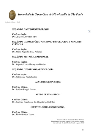 Pesquisas de Maria Nazarete de Barros Andrade
Coordenadora do Museu Augusto Carlos Ferreira Velloso
Provedoria de Dr. Kalil Rocha Abdalla - Agosto 2014
Irmandade da Santa Casa de Misericórdia de São Paulo
Mordomia do Museu e Capela
48
SEÇÃO DE GASTROENTEROLOGIA
Chefe da Seção
Dr. Levy de Azevedo Sodré
SEÇÃO DE LABORATÓRIO ANATOMO-PATOLOGICO E ANALISES
CLÍNICAS
Chefe de Seção:
Dr. Altino Augusto de A. Antunes
SEÇÃO DE METABOLISMO BASAL
Chefe de Seção:
Dr. Augusto Leopoldo Ayrosa Galvão
SEÇÃO DE OTORRINOLARINGOLOGIA
Chefe de seção:
Dr. Antonio de Paula Santos
ASYLO DOS EXPOSTOS:
Chefe de Clínica
Dr. Synésio Rangel Pestana
ASYLO DE INVÁLIDOS:
Chefe de Clínica:
Dr. Américo Brasiliense de Almeida Mello Filho
HOSPITAL SÃO LUIZ GONZAGA:
Chefe de Clínica
Dr. Álvaro Lemos Torres
60
 