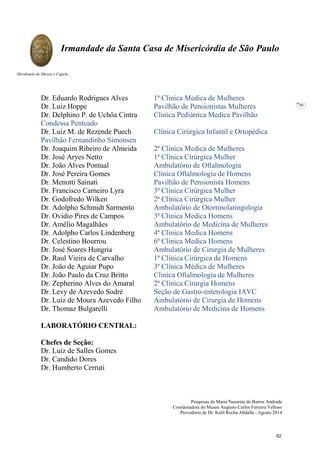 Pesquisas de Maria Nazarete de Barros Andrade
Coordenadora do Museu Augusto Carlos Ferreira Velloso
Provedoria de Dr. Kalil Rocha Abdalla - Agosto 2014
Irmandade da Santa Casa de Misericórdia de São Paulo
Mordomia do Museu e Capela
50
Dr. Eduardo Rodrigues Alves 1ª Clinica Medica de Mulheres
Dr. Luiz Hoppe Pavilhão de Pensionistas Mulheres
Dr. Delphino P. de Uchôa Cintra Clinica Pediátrica Medica Pavilhão
Condessa Penteado
Dr. Luiz M. de Rezende Puech Clínica Cirúrgica Infantil e Ortopédica
Pavilhão Fernandinho Simonsen
Dr. Joaquim Ribeiro de Almeida 2ª Clinica Medica de Mulheres
Dr. José Aryes Netto 1ª Clínica Cirúrgica Mulher
Dr. João Alves Pontual Ambulatório de Oftalmologia
Dr. José Pereira Gomes Clinica Oftalmologia de Homens
Dr. Menotti Sainati Pavilhão de Pensionista Homens
Dr. Francisco Carneiro Lyra 3ª Clínica Cirúrgica Mulher
Dr. Godofredo Wilken 2ª Clínica Cirúrgica Mulher
Dr. Adolpho Schmidt Sarmento Ambulatório de Otorrinolaringologia
Dr. Ovidio Pires de Campos 3ª Clinica Medica Homens
Dr. Amélio Magalhães Ambulatório de Medicina de Mulheres
Dr. Adolpho Carlos Lindenberg 4ª Clinica Medica Homens
Dr. Celestino Bourrou 6ª Clinica Medica Homens
Dr. José Soares Hungria Ambulatório de Cirurgia de Mulheres
Dr. Raul Vieira de Carvalho 1ª Clínica Cirúrgica de Homens
Dr. João de Aguiar Pupo 3ª Clínica Médica de Mulheres
Dr. João Paulo da Cruz Britto Clinica Oftalmologia de Mulheres
Dr. Zepherino Alves do Amaral 2ª Clínica Cirurgia Homens
Dr. Levy de Azevedo Sodré Seção de Gastro-enterologia IAVC
Dr. Luiz de Moura Azevedo Filho Ambulatório de Cirurgia de Homens
Dr. Thomaz Bulgarelli Ambulatório de Medicina de Homens
LABORATÓRIO CENTRAL:
Chefes de Seção:
Dr. Luiz de Salles Gomes
Dr. Candido Dores
Dr. Humberto Cerruti
62
 