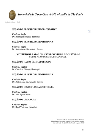 Pesquisas de Maria Nazarete de Barros Andrade
Coordenadora do Museu Augusto Carlos Ferreira Velloso
Provedoria de Dr. Kalil Rocha Abdalla - Agosto 2014
Irmandade da Santa Casa de Misericórdia de São Paulo
Mordomia do Museu e Capela
51
SEÇÃO DE ELECTRORADIODIAGNÓSTICO
Chefe de Seção
Dr. Raphael Penteado de Barros
SEÇÃO DE ELECTRORADIOTHERAPIA
Chefe de Seção
Dr. Antonio do Livramento Barreto
INSTITUTO DE RADIO DR. ARNALDO VIEIRA DE CARVALHO
SOBRE AS ORDENS DA IRMANDADE
SEÇÃO DE RADIO-DERMATOLOGIA:
Chefe de Seção:
Dr. Oswaldo Pimentel Portugal
SEÇÃO DE ELECTRORADIOTHERAPIA
Chefe de Seção
Dr. Antonio do Livramento Barreto
SEÇÃO DE GINECOLOGIA E CIRURGIA
Chefe de Seção:
Dr. José Ayres Netto
SEÇÃO DE UROLOGIA
Chefe de Seção:
Dr. Raul Vieira de Carvalho
63
 