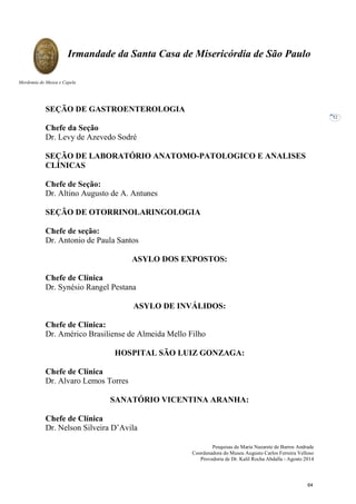 Pesquisas de Maria Nazarete de Barros Andrade
Coordenadora do Museu Augusto Carlos Ferreira Velloso
Provedoria de Dr. Kalil Rocha Abdalla - Agosto 2014
Irmandade da Santa Casa de Misericórdia de São Paulo
Mordomia do Museu e Capela
52
SEÇÃO DE GASTROENTEROLOGIA
Chefe da Seção
Dr. Levy de Azevedo Sodré
SEÇÃO DE LABORATÓRIO ANATOMO-PATOLOGICO E ANALISES
CLÍNICAS
Chefe de Seção:
Dr. Altino Augusto de A. Antunes
SEÇÃO DE OTORRINOLARINGOLOGIA
Chefe de seção:
Dr. Antonio de Paula Santos
ASYLO DOS EXPOSTOS:
Chefe de Clínica
Dr. Synésio Rangel Pestana
ASYLO DE INVÁLIDOS:
Chefe de Clínica:
Dr. Américo Brasiliense de Almeida Mello Filho
HOSPITAL SÃO LUIZ GONZAGA:
Chefe de Clínica
Dr. Alvaro Lemos Torres
SANATÓRIO VICENTINA ARANHA:
Chefe de Clínica
Dr. Nelson Silveira D’Avila
64
 