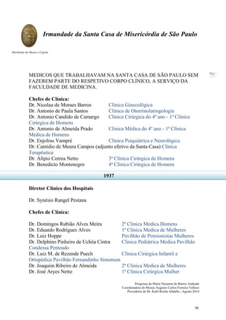Pesquisas de Maria Nazarete de Barros Andrade
Coordenadora do Museu Augusto Carlos Ferreira Velloso
Provedoria de Dr. Kalil Rocha Abdalla - Agosto 2014
Irmandade da Santa Casa de Misericórdia de São Paulo
Mordomia do Museu e Capela
53
MEDICOS QUE TRABALHAVAM NA SANTA CASA DE SÃO PAULO SEM
FAZEREM PARTE DO RESPETIVO CORPO CLÍNICO, A SERVIÇO DA
FACULDADE DE MEDICINA.
Chefes de Clínica:
Dr. Nicolau de Moraes Barros Clínica Ginecológica
Dr. Antonio de Paula Santos Clínica de Otorrinolaringologia
Dr. Antonio Candido de Camargo Clínica Cirúrgica do 4º ano - 1ª Clínica
Cirúrgica de Homens
Dr. Antonio de Almeida Prado Clínica Médica do 4º ano - 1ª Clínica
Médica de Homens
Dr. Enjolras Vampré Clínica Psiquiátrica e Neurológica
Dr. Cantidio de Moura Campos (adjunto efetivo da Santa Casa) Clínica
Terapêutica
Dr. Alípio Correa Netto 3ª Clínica Cirúrgica de Homens
Dr. Benedicto Montenegro 4ª Clínica Cirúrgica de Homens
Diretor Clínico dos Hospitais
Dr. Synésio Rangel Pestana
Chefes de Clínica:
Dr. Domingos Rubião Alves Meira 2ª Clinica Medica Homens
Dr. Eduardo Rodrigues Alves 1ª Clinica Medica de Mulheres
Dr. Luiz Hoppe Pavilhão de Pensionistas Mulheres
Dr. Delphino Pinheiro de Uchôa Cintra Clinica Pediátrica Medica Pavilhão
Condessa Penteado
Dr. Luiz M. de Rezende Puech Clínica Cirúrgica Infantil e
Ortopédica Pavilhão Fernandinho Simonsen
Dr. Joaquim Ribeiro de Almeida 2ª Clinica Medica de Mulheres
Dr. José Aryes Netto 1ª Clínica Cirúrgica Mulher
1937
65
 