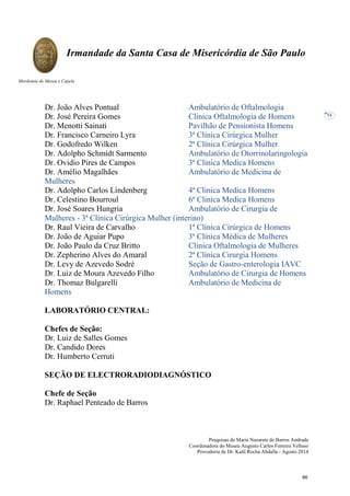 Pesquisas de Maria Nazarete de Barros Andrade
Coordenadora do Museu Augusto Carlos Ferreira Velloso
Provedoria de Dr. Kalil Rocha Abdalla - Agosto 2014
Irmandade da Santa Casa de Misericórdia de São Paulo
Mordomia do Museu e Capela
54
Dr. João Alves Pontual Ambulatório de Oftalmologia
Dr. José Pereira Gomes Clinica Oftalmologia de Homens
Dr. Menotti Sainati Pavilhão de Pensionista Homens
Dr. Francisco Carneiro Lyra 3ª Clínica Cirúrgica Mulher
Dr. Godofredo Wilken 2ª Clínica Cirúrgica Mulher
Dr. Adolpho Schmidt Sarmento Ambulatório de Otorrinolaringologia
Dr. Ovidio Pires de Campos 3ª Clinica Medica Homens
Dr. Amélio Magalhães Ambulatório de Medicina de
Mulheres
Dr. Adolpho Carlos Lindenberg 4ª Clinica Medica Homens
Dr. Celestino Bourroul 6ª Clinica Medica Homens
Dr. José Soares Hungria Ambulatório de Cirurgia de
Mulheres - 3ª Clínica Cirúrgica Mulher (interino)
Dr. Raul Vieira de Carvalho 1ª Clínica Cirúrgica de Homens
Dr. João de Aguiar Pupo 3ª Clínica Médica de Mulheres
Dr. João Paulo da Cruz Britto Clinica Oftalmologia de Mulheres
Dr. Zepherino Alves do Amaral 2ª Clínica Cirurgia Homens
Dr. Levy de Azevedo Sodré Seção de Gastro-enterologia IAVC
Dr. Luiz de Moura Azevedo Filho Ambulatório de Cirurgia de Homens
Dr. Thomaz Bulgarelli Ambulatório de Medicina de
Homens
LABORATÓRIO CENTRAL:
Chefes de Seção:
Dr. Luiz de Salles Gomes
Dr. Candido Dores
Dr. Humberto Cerruti
SEÇÃO DE ELECTRORADIODIAGNÓSTICO
Chefe de Seção
Dr. Raphael Penteado de Barros
66
 