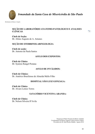 Pesquisas de Maria Nazarete de Barros Andrade
Coordenadora do Museu Augusto Carlos Ferreira Velloso
Provedoria de Dr. Kalil Rocha Abdalla - Agosto 2014
Irmandade da Santa Casa de Misericórdia de São Paulo
Mordomia do Museu e Capela
56
SEÇÃO DE LABORATÓRIO ANATOMO-PATOLOGICO E ANALISES
CLÍNICAS
Chefe de Seção:
Dr. Altino Augusto de A. Antunes
SEÇÃO DE OTORRINOLARINGOLOGIA
Chefe de seção:
Dr. Antonio de Paula Santos
ASYLO DOS EXPOSTOS:
Chefe de Clínica
Dr. Synésio Rangel Pestana
ASYLO DE INVÁLIDOS:
Chefe de Clínica:
Dr. Américo Brasiliense de Almeida Mello Filho
HOSPITAL SÃO LUIZ GONZAGA:
Chefe de Clínica
Dr. Alvaro Lemos Torres
SANATÓRIO VICENTINA ARANHA:
Chefe de Clínica
Dr. Nelson Silveira D’Avila
68
 
