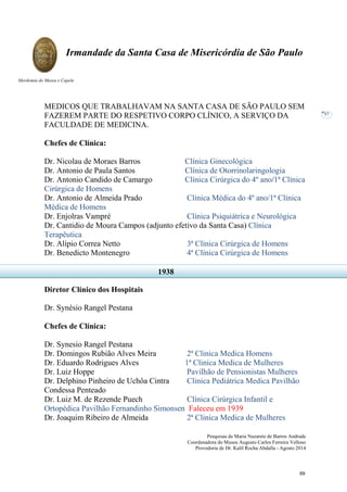 Pesquisas de Maria Nazarete de Barros Andrade
Coordenadora do Museu Augusto Carlos Ferreira Velloso
Provedoria de Dr. Kalil Rocha Abdalla - Agosto 2014
Irmandade da Santa Casa de Misericórdia de São Paulo
Mordomia do Museu e Capela
57
MEDICOS QUE TRABALHAVAM NA SANTA CASA DE SÃO PAULO SEM
FAZEREM PARTE DO RESPETIVO CORPO CLÍNICO, A SERVIÇO DA
FACULDADE DE MEDICINA.
Chefes de Clínica:
Dr. Nicolau de Moraes Barros Clínica Ginecológica
Dr. Antonio de Paula Santos Clínica de Otorrinolaringologia
Dr. Antonio Candido de Camargo Clínica Cirúrgica do 4º ano/1ª Clínica
Cirúrgica de Homens
Dr. Antonio de Almeida Prado Clínica Médica do 4º ano/1ª Clínica
Médica de Homens
Dr. Enjolras Vampré Clínica Psiquiátrica e Neurológica
Dr. Cantidio de Moura Campos (adjunto efetivo da Santa Casa) Clínica
Terapêutica
Dr. Alípio Correa Netto 3ª Clínica Cirúrgica de Homens
Dr. Benedicto Montenegro 4ª Clínica Cirúrgica de Homens
Diretor Clínico dos Hospitais
Dr. Synésio Rangel Pestana
Chefes de Clínica:
Dr. Synesio Rangel Pestana
Dr. Domingos Rubião Alves Meira 2ª Clinica Medica Homens
Dr. Eduardo Rodrigues Alves 1ª Clinica Medica de Mulheres
Dr. Luiz Hoppe Pavilhão de Pensionistas Mulheres
Dr. Delphino Pinheiro de Uchôa Cintra Clinica Pediátrica Medica Pavilhão
Condessa Penteado
Dr. Luiz M. de Rezende Puech Clínica Cirúrgica Infantil e
Ortopédica Pavilhão Fernandinho Simonsen Faleceu em 1939
Dr. Joaquim Ribeiro de Almeida 2ª Clinica Medica de Mulheres
1938
69
 