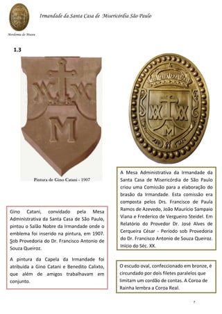 Gino Catani, convidado pela Mesa
Administrativa da Santa Casa de São Paulo,
pintou o Salão Nobre da Irmandade onde o
emblema foi inserido na pintura, em 1907.
Sob Provedoria do Dr. Francisco Antonio de
Souza Queiroz.
A pintura da Capela da Irmandade foi
atribuída a Gino Catani e Benedito Calixto,
que além de amigos trabalhavam em
conjunto.
A Mesa Administrativa da Irmandade da
Santa Casa de Misericórdia de São Paulo
criou uma Comissão para a elaboração do
brasão da Irmandade. Esta comissão era
composta pelos Drs. Francisco de Paula
Ramos de Azevedo, João Maurício Sampaio
Viana e Frederico de Vergueiro Steidel. Em
Relatório do Provedor Dr. José Alves de
Cerqueira César - Período sob Provedoria
do Dr. Francisco Antonio de Souza Queiroz.
Início do Séc. XX.
O escudo oval, confeccionado em bronze, é
circundado por dois filetes paralelos que
limitam um cordão de contas. A Coroa de
Rainha lembra a Coroa Real.
1.3
Mordomia do Museu
Irmandade da Santa Casa de Misericórdia São Paulo
7
 