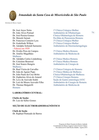 Pesquisas de Maria Nazarete de Barros Andrade
Coordenadora do Museu Augusto Carlos Ferreira Velloso
Provedoria de Dr. Kalil Rocha Abdalla - Agosto 2014
Irmandade da Santa Casa de Misericórdia de São Paulo
Mordomia do Museu e Capela
58
Dr. José Aryes Netto 1ª Clínica Cirúrgica Mulher
Dr. João Alves Pontual Ambulatório de Oftalmologia
Dr. José Pereira Gomes Clinica Oftalmologia de Homens
Dr. Menotti Sainati Pavilhão de Pensionista Homens
Dr. Francisco Carneiro Lyra 3ª Clínica Cirúrgica Mulher
Dr. Godofredo Wilken 2ª Clínica Cirúrgica Mulher
Dr. Adolpho Schmidt Sarmento Ambulatório de Otorrinolaringologia
- Faleceu em 1939
Dr. Ovidio Pires de Campos 3ª Clinica Medica Homens
Dr. Amélio Magalhães Ambulatório de Medicina de
Mulheres
Dr. Adolpho Carlos Lindenberg 4ª Clinica Medica Homens
Dr. Celestino Bourroul 6ª Clinica Medica Homens
Dr. José Soares Hungria Ambulatório de Cirurgia de
Mulheres -
Dr. Raul Vieira de Carvalho 1ª Clínica Cirúrgica de Homens
Dr. João de Aguiar Pupo 3ª Clínica Médica de Mulheres
Dr. João Paulo da Cruz Britto Clinica Oftalmologia de Mulheres
Dr. Zepherino Alves do Amaral 2ª Clínica Cirurgia Homens
Dr. Levy de Azevedo Sodré Seção de Gastro-enterologia IAVC
Dr. Luiz de Moura Azevedo Filho Ambulatório de Cirurgia de Homens
Dr. Thomaz Bulgarelli Ambulatório de Medicina de
Homens
LABORATÓRIO CENTRAL:
Chefes de Seção:
Dr. Luiz de Salles Gomes
SEÇÃO DE ELECTRORADIODIAGNÓSTICO
Chefe de Seção
Dr. Raphael Penteado de Barros
70
 