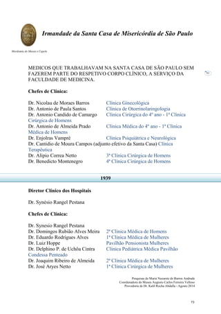 Pesquisas de Maria Nazarete de Barros Andrade
Coordenadora do Museu Augusto Carlos Ferreira Velloso
Provedoria de Dr. Kalil Rocha Abdalla - Agosto 2014
Irmandade da Santa Casa de Misericórdia de São Paulo
Mordomia do Museu e Capela
61
MEDICOS QUE TRABALHAVAM NA SANTA CASA DE SÃO PAULO SEM
FAZEREM PARTE DO RESPETIVO CORPO CLÍNICO, A SERVIÇO DA
FACULDADE DE MEDICINA.
Chefes de Clínica:
Dr. Nicolau de Moraes Barros Clínica Ginecológica
Dr. Antonio de Paula Santos Clínica de Otorrinolaringologia
Dr. Antonio Candido de Camargo Clínica Cirúrgica do 4º ano - 1ª Clínica
Cirúrgica de Homens
Dr. Antonio de Almeida Prado Clínica Médica do 4º ano - 1ª Clínica
Médica de Homens
Dr. Enjolras Vampré Clínica Psiquiátrica e Neurológica
Dr. Cantidio de Moura Campos (adjunto efetivo da Santa Casa) Clínica
Terapêutica
Dr. Alípio Correa Netto 3ª Clínica Cirúrgica de Homens
Dr. Benedicto Montenegro 4ª Clínica Cirúrgica de Homens
Diretor Clínico dos Hospitais
Dr. Synésio Rangel Pestana
Chefes de Clínica:
Dr. Synesio Rangel Pestana
Dr. Domingos Rubião Alves Meira 2ª Clínica Médica de Homens
Dr. Eduardo Rodrigues Alves 1ª Clínica Médica de Mulheres
Dr. Luiz Hoppe Pavilhão Pensionista Mulheres
Dr. Delphino P. de Uchôa Cintra Clínica Pediátrica Médica Pavilhão
Condessa Penteado
Dr. Joaquim Ribeiro de Almeida 2ª Clínica Médica de Mulheres
Dr. José Aryes Netto 1ª Clínica Cirúrgica de Mulheres
1939
73
 