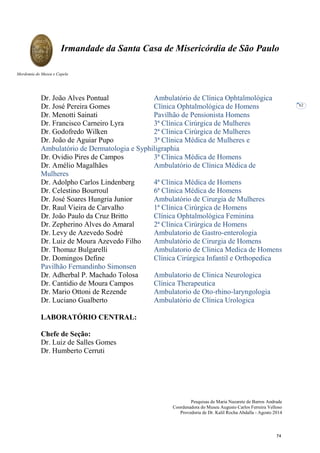 Pesquisas de Maria Nazarete de Barros Andrade
Coordenadora do Museu Augusto Carlos Ferreira Velloso
Provedoria de Dr. Kalil Rocha Abdalla - Agosto 2014
Irmandade da Santa Casa de Misericórdia de São Paulo
Mordomia do Museu e Capela
62
Dr. João Alves Pontual Ambulatório de Clínica Ophtalmológica
Dr. José Pereira Gomes Clínica Ophtalmológica de Homens
Dr. Menotti Sainati Pavilhão de Pensionista Homens
Dr. Francisco Carneiro Lyra 3ª Clínica Cirúrgica de Mulheres
Dr. Godofredo Wilken 2ª Clínica Cirúrgica de Mulheres
Dr. João de Aguiar Pupo 3ª Clínica Médica de Mulheres e
Ambulatório de Dermatologia e Syphiligraphia
Dr. Ovidio Pires de Campos 3ª Clínica Médica de Homens
Dr. Amélio Magalhães Ambulatório de Clínica Médica de
Mulheres
Dr. Adolpho Carlos Lindenberg 4ª Clínica Médica de Homens
Dr. Celestino Bourroul 6ª Clínica Médica de Homens
Dr. José Soares Hungria Junior Ambulatório de Cirurgia de Mulheres
Dr. Raul Vieira de Carvalho 1ª Clínica Cirúrgica de Homens
Dr. João Paulo da Cruz Britto Clínica Ophtalmológica Feminina
Dr. Zepherino Alves do Amaral 2ª Clínica Cirúrgica de Homens
Dr. Levy de Azevedo Sodré Ambulatorio de Gastro-enterologia
Dr. Luiz de Moura Azevedo Filho Ambulatório de Cirurgia de Homens
Dr. Thomaz Bulgarelli Ambulatorio de Clinica Medica de Homens
Dr. Domingos Define Clínica Cirúrgica Infantil e Orthopedica
Pavilhão Fernandinho Simonsen
Dr. Adherbal P. Machado Tolosa Ambulatorio de Clinica Neurologica
Dr. Cantidio de Moura Campos Clínica Therapeutica
Dr. Mario Ottoni de Rezende Ambulatorio de Oto-rhino-laryngologia
Dr. Luciano Gualberto Ambulatório de Clínica Urologica
LABORATÓRIO CENTRAL:
Chefe de Seção:
Dr. Luiz de Salles Gomes
Dr. Humberto Cerruti
74
 