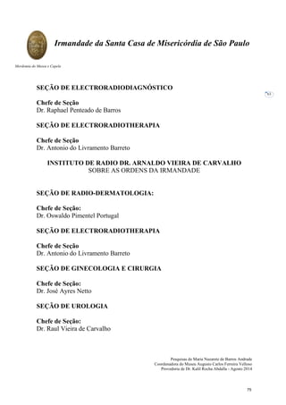 Pesquisas de Maria Nazarete de Barros Andrade
Coordenadora do Museu Augusto Carlos Ferreira Velloso
Provedoria de Dr. Kalil Rocha Abdalla - Agosto 2014
Irmandade da Santa Casa de Misericórdia de São Paulo
Mordomia do Museu e Capela
63
SEÇÃO DE ELECTRORADIODIAGNÓSTICO
Chefe de Seção
Dr. Raphael Penteado de Barros
SEÇÃO DE ELECTRORADIOTHERAPIA
Chefe de Seção
Dr. Antonio do Livramento Barreto
INSTITUTO DE RADIO DR. ARNALDO VIEIRA DE CARVALHO
SOBRE AS ORDENS DA IRMANDADE
SEÇÃO DE RADIO-DERMATOLOGIA:
Chefe de Seção:
Dr. Oswaldo Pimentel Portugal
SEÇÃO DE ELECTRORADIOTHERAPIA
Chefe de Seção
Dr. Antonio do Livramento Barreto
SEÇÃO DE GINECOLOGIA E CIRURGIA
Chefe de Seção:
Dr. José Ayres Netto
SEÇÃO DE UROLOGIA
Chefe de Seção:
Dr. Raul Vieira de Carvalho
75
 