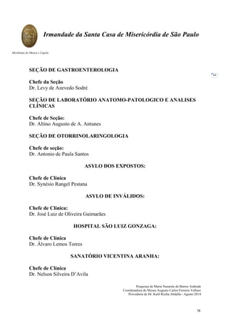 Pesquisas de Maria Nazarete de Barros Andrade
Coordenadora do Museu Augusto Carlos Ferreira Velloso
Provedoria de Dr. Kalil Rocha Abdalla - Agosto 2014
Irmandade da Santa Casa de Misericórdia de São Paulo
Mordomia do Museu e Capela
64
SEÇÃO DE GASTROENTEROLOGIA
Chefe da Seção
Dr. Levy de Azevedo Sodré
SEÇÃO DE LABORATÓRIO ANATOMO-PATOLOGICO E ANALISES
CLÍNICAS
Chefe de Seção:
Dr. Altino Augusto de A. Antunes
SEÇÃO DE OTORRINOLARINGOLOGIA
Chefe de seção:
Dr. Antonio de Paula Santos
ASYLO DOS EXPOSTOS:
Chefe de Clínica
Dr. Synésio Rangel Pestana
ASYLO DE INVÁLIDOS:
Chefe de Clínica:
Dr. José Luiz de Oliveira Guimarães
HOSPITAL SÃO LUIZ GONZAGA:
Chefe de Clínica
Dr. Álvaro Lemos Torres
SANATÓRIO VICENTINA ARANHA:
Chefe de Clínica
Dr. Nelson Silveira D’Avila
76
 