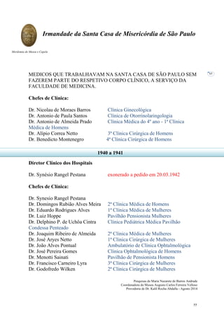 Pesquisas de Maria Nazarete de Barros Andrade
Coordenadora do Museu Augusto Carlos Ferreira Velloso
Provedoria de Dr. Kalil Rocha Abdalla - Agosto 2014
Irmandade da Santa Casa de Misericórdia de São Paulo
Mordomia do Museu e Capela
65
MEDICOS QUE TRABALHAVAM NA SANTA CASA DE SÃO PAULO SEM
FAZEREM PARTE DO RESPETIVO CORPO CLÍNICO, A SERVIÇO DA
FACULDADE DE MEDICINA.
Chefes de Clínica:
Dr. Nicolau de Moraes Barros Clínica Ginecológica
Dr. Antonio de Paula Santos Clínica de Otorrinolaringologia
Dr. Antonio de Almeida Prado Clínica Médica do 4º ano - 1ª Clínica
Médica de Homens
Dr. Alípio Correa Netto 3ª Clínica Cirúrgica de Homens
Dr. Benedicto Montenegro 4ª Clínica Cirúrgica de Homens
Diretor Clínico dos Hospitais
Dr. Synésio Rangel Pestana exonerado a pedido em 20.03.1942
Chefes de Clínica:
Dr. Synesio Rangel Pestana
Dr. Domingos Rubião Alves Meira 2ª Clínica Médica de Homens
Dr. Eduardo Rodrigues Alves 1ª Clínica Médica de Mulheres
Dr. Luiz Hoppe Pavilhão Pensionista Mulheres
Dr. Delphino P. de Uchôa Cintra Clínica Pediátrica Médica Pavilhão
Condessa Penteado
Dr. Joaquim Ribeiro de Almeida 2ª Clínica Médica de Mulheres
Dr. José Aryes Netto 1ª Clínica Cirúrgica de Mulheres
Dr. João Alves Pontual Ambulatório de Clínica Ophtalmológica
Dr. José Pereira Gomes Clínica Ophtalmológica de Homens
Dr. Menotti Sainati Pavilhão de Pensionista Homens
Dr. Francisco Carneiro Lyra 3ª Clínica Cirúrgica de Mulheres
Dr. Godofredo Wilken 2ª Clínica Cirúrgica de Mulheres
1940 a 1941
77
 