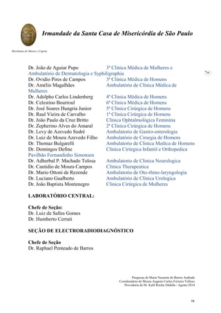 Pesquisas de Maria Nazarete de Barros Andrade
Coordenadora do Museu Augusto Carlos Ferreira Velloso
Provedoria de Dr. Kalil Rocha Abdalla - Agosto 2014
Irmandade da Santa Casa de Misericórdia de São Paulo
Mordomia do Museu e Capela
66
Dr. João de Aguiar Pupo 3ª Clínica Médica de Mulheres e
Ambulatório de Dermatologia e Syphiligraphia
Dr. Ovidio Pires de Campos 3ª Clínica Médica de Homens
Dr. Amélio Magalhães Ambulatório de Clínica Médica de
Mulheres
Dr. Adolpho Carlos Lindenberg 4ª Clínica Médica de Homens
Dr. Celestino Bourroul 6ª Clínica Médica de Homens
Dr. José Soares Hungria Junior 5ª Clínica Cirúrgica de Homens
Dr. Raul Vieira de Carvalho 1ª Clínica Cirúrgica de Homens
Dr. João Paulo da Cruz Britto Clínica Ophtalmológica Feminina
Dr. Zepherino Alves do Amaral 2ª Clínica Cirúrgica de Homens
Dr. Levy de Azevedo Sodré Ambulatorio de Gastro-enterologia
Dr. Luiz de Moura Azevedo Filho Ambulatório de Cirurgia de Homens
Dr. Thomaz Bulgarelli Ambulatorio de Clinica Medica de Homens
Dr. Domingos Define Clínica Cirúrgica Infantil e Orthopedica
Pavilhão Fernandinho Simonsen
Dr. Adherbal P. Machado Tolosa Ambulatorio de Clinica Neurologica
Dr. Cantidio de Moura Campos Clínica Therapeutica
Dr. Mario Ottoni de Rezende Ambulatorio de Oto-rhino-laryngologia
Dr. Luciano Gualberto Ambulatório de Clínica Urologica
Dr. João Baptista Montenegro Clínica Cirúrgica de Mulheres
LABORATÓRIO CENTRAL:
Chefe de Seção:
Dr. Luiz de Salles Gomes
Dr. Humberto Cerruti
SEÇÃO DE ELECTRORADIODIAGNÓSTICO
Chefe de Seção
Dr. Raphael Penteado de Barros
78
 