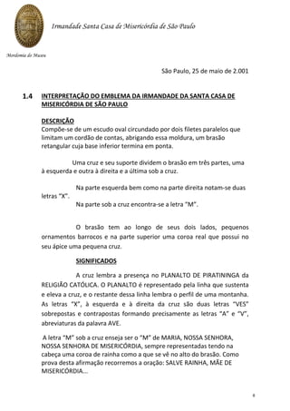 São Paulo, 25 de maio de 2.001
INTERPRETAÇÃO DO EMBLEMA DA IRMANDADE DA SANTA CASA DE
MISERICÓRDIA DE SÃO PAULO
DESCRIÇÃO
Compõe-se de um escudo oval circundado por dois filetes paralelos que
limitam um cordão de contas, abrigando essa moldura, um brasão
retangular cuja base inferior termina em ponta.
Uma cruz e seu suporte dividem o brasão em três partes, uma
à esquerda e outra à direita e a última sob a cruz.
Na parte esquerda bem como na parte direita notam-se duas
letras “X”.
Na parte sob a cruz encontra-se a letra “M”.
O brasão tem ao longo de seus dois lados, pequenos
ornamentos barrocos e na parte superior uma coroa real que possui no
seu ápice uma pequena cruz.
SIGNIFICADOS
A cruz lembra a presença no PLANALTO DE PIRATININGA da
RELIGIÃO CATÓLICA. O PLANALTO é representado pela linha que sustenta
e eleva a cruz, e o restante dessa linha lembra o perfil de uma montanha.
As letras “X”, à esquerda e à direita da cruz são duas letras “VES”
sobrepostas e contrapostas formando precisamente as letras “A” e “V”,
abreviaturas da palavra AVE.
A letra “M” sob a cruz enseja ser o “M” de MARIA, NOSSA SENHORA,
NOSSA SENHORA DE MISERICÓRDIA, sempre representadas tendo na
cabeça uma coroa de rainha como a que se vê no alto do brasão. Como
prova desta afirmação recorremos a oração: SALVE RAINHA, MÃE DE
MISERICÓRDIA...
Irmandade Santa Casa de Misericórdia de São Paulo
Mordomia do Museu
1.4
8
 