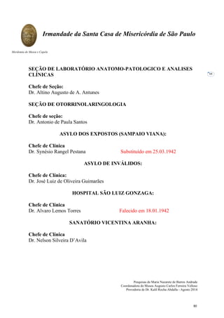 Pesquisas de Maria Nazarete de Barros Andrade
Coordenadora do Museu Augusto Carlos Ferreira Velloso
Provedoria de Dr. Kalil Rocha Abdalla - Agosto 2014
Irmandade da Santa Casa de Misericórdia de São Paulo
Mordomia do Museu e Capela
68
SEÇÃO DE LABORATÓRIO ANATOMO-PATOLOGICO E ANALISES
CLÍNICAS
Chefe de Seção:
Dr. Altino Augusto de A. Antunes
SEÇÃO DE OTORRINOLARINGOLOGIA
Chefe de seção:
Dr. Antonio de Paula Santos
ASYLO DOS EXPOSTOS (SAMPAIO VIANA):
Chefe de Clínica
Dr. Synésio Rangel Pestana Substituído em 25.03.1942
ASYLO DE INVÁLIDOS:
Chefe de Clínica:
Dr. José Luiz de Oliveira Guimarães
HOSPITAL SÃO LUIZ GONZAGA:
Chefe de Clínica
Dr. Alvaro Lemos Torres Falecido em 18.01.1942
SANATÓRIO VICENTINA ARANHA:
Chefe de Clínica
Dr. Nelson Silveira D’Avila
80
 