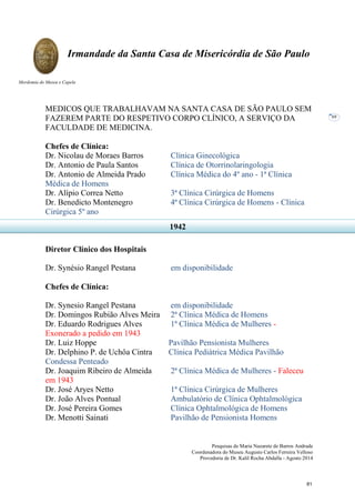 Pesquisas de Maria Nazarete de Barros Andrade
Coordenadora do Museu Augusto Carlos Ferreira Velloso
Provedoria de Dr. Kalil Rocha Abdalla - Agosto 2014
Irmandade da Santa Casa de Misericórdia de São Paulo
Mordomia do Museu e Capela
69
MEDICOS QUE TRABALHAVAM NA SANTA CASA DE SÃO PAULO SEM
FAZEREM PARTE DO RESPETIVO CORPO CLÍNICO, A SERVIÇO DA
FACULDADE DE MEDICINA.
Chefes de Clínica:
Dr. Nicolau de Moraes Barros Clínica Ginecológica
Dr. Antonio de Paula Santos Clínica de Otorrinolaringologia
Dr. Antonio de Almeida Prado Clínica Médica do 4º ano - 1ª Clínica
Médica de Homens
Dr. Alípio Correa Netto 3ª Clínica Cirúrgica de Homens
Dr. Benedicto Montenegro 4ª Clínica Cirúrgica de Homens - Clínica
Cirúrgica 5º ano
Diretor Clínico dos Hospitais
Dr. Synésio Rangel Pestana em disponibilidade
Chefes de Clínica:
Dr. Synesio Rangel Pestana em disponibilidade
Dr. Domingos Rubião Alves Meira 2ª Clínica Médica de Homens
Dr. Eduardo Rodrigues Alves 1ª Clínica Médica de Mulheres -
Exonerado a pedido em 1943
Dr. Luiz Hoppe Pavilhão Pensionista Mulheres
Dr. Delphino P. de Uchôa Cintra Clínica Pediátrica Médica Pavilhão
Condessa Penteado
Dr. Joaquim Ribeiro de Almeida 2ª Clínica Médica de Mulheres - Faleceu
em 1943
Dr. José Aryes Netto 1ª Clínica Cirúrgica de Mulheres
Dr. João Alves Pontual Ambulatório de Clínica Ophtalmológica
Dr. José Pereira Gomes Clínica Ophtalmológica de Homens
Dr. Menotti Sainati Pavilhão de Pensionista Homens
1942
81
 