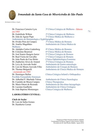 Pesquisas de Maria Nazarete de Barros Andrade
Coordenadora do Museu Augusto Carlos Ferreira Velloso
Provedoria de Dr. Kalil Rocha Abdalla - Agosto 2014
Irmandade da Santa Casa de Misericórdia de São Paulo
Mordomia do Museu e Capela
70
Dr. Francisco Carneiro Lyra 3ª Clínica Cirúrgica de Mulheres - faleceu
em 1943
Dr. Godofredo Wilken 2ª Clínica Cirúrgica de Mulheres
Dr. João de Aguiar Pupo 3ª Clínica Médica de Mulheres e
Ambulatório de Dermatologia e Syphiligraphia
Dr. Ovidio Pires de Campos 3ª Clínica Médica de Homens
Dr. Amélio Magalhães Ambulatório de Clínica Médica de
Mulheres
Dr. Adolpho Carlos Lindenberg 4ª Clínica Médica de Homens
Dr. Celestino Bourroul 6ª Clínica Médica de Homens
Dr. José Soares Hungria Junior 5ª Clínica Cirúrgica de Homens
Dr. Raul Vieira de Carvalho 1ª Clínica Cirúrgica de Homens
Dr. João Paulo da Cruz Britto Clínica Ophtalmológica Feminina
Dr. Zepherino Alves do Amaral 2ª Clínica Cirúrgica de Homens
Dr. Levy de Azevedo Sodré Ambulatorio de Gastro-enterologia
Dr. Luiz de Moura Azevedo Filho Ambulatório de Cirurgia de Homens
Dr. Thomaz Bulgarelli Ambulatorio de Clinica Medica de Homens
- exonerado em 1943
Dr. Domingos Define Clínica Cirúrgica Infantil e Orthopedica
Pavilhão Fernandinho Simonsen
Dr. Adherbal P. Machado Tolosa Ambulatorio de Clinica Neurologica
Dr. Cantidio de Moura Campos Clínica Therapeutica
Dr. Mario Ottoni de Rezende Ambulatorio de Oto-rhino-laryngologia
Dr. Luciano Gualberto Ambulatório de Clínica Urologica
Dr. João Baptista Montenegro Clínica Cirúrgica de Mulheres
LABORATÓRIO CENTRAL:
Chefe de Seção:
Dr. Luiz de Salles Gomes
Dr. Humberto Cerruti
82
 