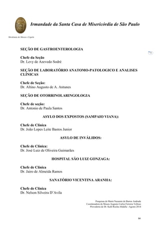Pesquisas de Maria Nazarete de Barros Andrade
Coordenadora do Museu Augusto Carlos Ferreira Velloso
Provedoria de Dr. Kalil Rocha Abdalla - Agosto 2014
Irmandade da Santa Casa de Misericórdia de São Paulo
Mordomia do Museu e Capela
72
SEÇÃO DE GASTROENTEROLOGIA
Chefe da Seção
Dr. Levy de Azevedo Sodré
SEÇÃO DE LABORATÓRIO ANATOMO-PATOLOGICO E ANALISES
CLÍNICAS
Chefe de Seção:
Dr. Altino Augusto de A. Antunes
SEÇÃO DE OTORRINOLARINGOLOGIA
Chefe de seção:
Dr. Antonio de Paula Santos
ASYLO DOS EXPOSTOS (SAMPAIO VIANA):
Chefe de Clínica
Dr. João Lopes Leite Bastos Junior
ASYLO DE INVÁLIDOS:
Chefe de Clínica:
Dr. José Luiz de Oliveira Guimarães
HOSPITAL SÃO LUIZ GONZAGA:
Chefe de Clínica
Dr. Jairo de Almeida Ramos
SANATÓRIO VICENTINA ARANHA:
Chefe de Clínica
Dr. Nelson Silveira D’Avila
84
 