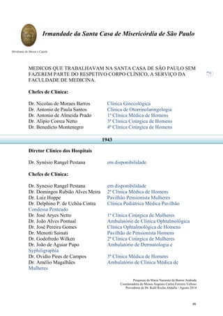 Pesquisas de Maria Nazarete de Barros Andrade
Coordenadora do Museu Augusto Carlos Ferreira Velloso
Provedoria de Dr. Kalil Rocha Abdalla - Agosto 2014
Irmandade da Santa Casa de Misericórdia de São Paulo
Mordomia do Museu e Capela
73
MEDICOS QUE TRABALHAVAM NA SANTA CASA DE SÃO PAULO SEM
FAZEREM PARTE DO RESPETIVO CORPO CLÍNICO, A SERVIÇO DA
FACULDADE DE MEDICINA.
Chefes de Clínica:
Dr. Nicolau de Moraes Barros Clínica Ginecológica
Dr. Antonio de Paula Santos Clínica de Otorrinolaringologia
Dr. Antonio de Almeida Prado 1ª Clínica Médica de Homens
Dr. Alípio Correa Netto 3ª Clínica Cirúrgica de Homens
Dr. Benedicto Montenegro 4ª Clínica Cirúrgica de Homens
Diretor Clínico dos Hospitais
Dr. Synésio Rangel Pestana em disponibilidade
Chefes de Clínica:
Dr. Synesio Rangel Pestana em disponibilidade
Dr. Domingos Rubião Alves Meira 2ª Clínica Médica de Homens
Dr. Luiz Hoppe Pavilhão Pensionista Mulheres
Dr. Delphino P. de Uchôa Cintra Clínica Pediátrica Médica Pavilhão
Condessa Penteado
Dr. José Aryes Netto 1ª Clínica Cirúrgica de Mulheres
Dr. João Alves Pontual Ambulatório de Clínica Ophtalmológica
Dr. José Pereira Gomes Clínica Ophtalmológica de Homens
Dr. Menotti Sainati Pavilhão de Pensionista Homens
Dr. Godofredo Wilken 2ª Clínica Cirúrgica de Mulheres
Dr. João de Aguiar Pupo Ambulatório de Dermatologia e
Syphiligraphia
Dr. Ovidio Pires de Campos 3ª Clínica Médica de Homens
Dr. Amélio Magalhães Ambulatório de Clínica Médica de
Mulheres
1943
85
 