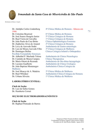 Pesquisas de Maria Nazarete de Barros Andrade
Coordenadora do Museu Augusto Carlos Ferreira Velloso
Provedoria de Dr. Kalil Rocha Abdalla - Agosto 2014
Irmandade da Santa Casa de Misericórdia de São Paulo
Mordomia do Museu e Capela
74
Dr. Adolpho Carlos Lindenberg 4ª Clínica Médica de Homens - faleceu em
1944
Dr. Celestino Bourroul 6ª Clínica Médica de Homens
Dr. José Soares Hungria Junior 5ª Clínica Cirúrgica de Homens
Dr. Raul Vieira de Carvalho 1ª Clínica Cirúrgica de Homens
Dr. João Paulo da Cruz Britto Clínica Ophtalmológica Feminina
Dr. Zepherino Alves do Amaral 2ª Clínica Cirúrgica de Homens
Dr. Levy de Azevedo Sodré Ambulatorio de Gastro-enterologia
Dr. Luiz de Moura Azevedo Filho 3ª Clínica Cirúrgica de Mulheres
Dr. Domingos Define Clínica Cirúrgica Infantil e Orthopedica
Pavilhão Fernandinho Simonsen
Dr. Adherbal P. Machado Tolosa Ambulatorio de Clinica Neurologica
Dr. Cantidio de Moura Campos Clínica Therapeutica
Dr. Mario Ottoni de Rezende Ambulatorio de Oto-rhino-laryngologia
Dr. Luciano Gualberto Ambulatório de Clínica Urologica
Dr. João Baptista Montenegro Ambulatório Clínica Cirúrgica de
Mulheres
Dr. José Moacyr de A. Madeira 3ª Clínica Médica de Mulheres
Dr. Raul Whitaker Ambulatório Clínica Cirúrgica de Homens
Dr. Urbano Silveira 1ª Clinica Médica de Mulheres
LABORATÓRIO CENTRAL:
Chefe de Seção:
Dr. Luiz de Salles Gomes
Dr. Humberto Cerruti
SEÇÃO DE ELECTRORADIODIAGNÓSTICO
Chefe de Seção
Dr. Raphael Penteado de Barros
86
 
