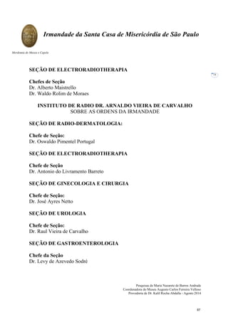Pesquisas de Maria Nazarete de Barros Andrade
Coordenadora do Museu Augusto Carlos Ferreira Velloso
Provedoria de Dr. Kalil Rocha Abdalla - Agosto 2014
Irmandade da Santa Casa de Misericórdia de São Paulo
Mordomia do Museu e Capela
75
SEÇÃO DE ELECTRORADIOTHERAPIA
Chefes de Seção
Dr. Alberto Maistrello
Dr. Waldo Rolim de Moraes
INSTITUTO DE RADIO DR. ARNALDO VIEIRA DE CARVALHO
SOBRE AS ORDENS DA IRMANDADE
SEÇÃO DE RADIO-DERMATOLOGIA:
Chefe de Seção:
Dr. Oswaldo Pimentel Portugal
SEÇÃO DE ELECTRORADIOTHERAPIA
Chefe de Seção
Dr. Antonio do Livramento Barreto
SEÇÃO DE GINECOLOGIA E CIRURGIA
Chefe de Seção:
Dr. José Ayres Netto
SEÇÃO DE UROLOGIA
Chefe de Seção:
Dr. Raul Vieira de Carvalho
SEÇÃO DE GASTROENTEROLOGIA
Chefe da Seção
Dr. Levy de Azevedo Sodré
87
 