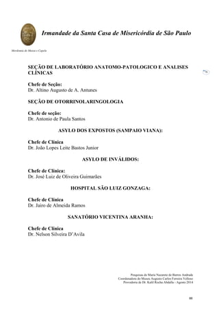 Pesquisas de Maria Nazarete de Barros Andrade
Coordenadora do Museu Augusto Carlos Ferreira Velloso
Provedoria de Dr. Kalil Rocha Abdalla - Agosto 2014
Irmandade da Santa Casa de Misericórdia de São Paulo
Mordomia do Museu e Capela
76
SEÇÃO DE LABORATÓRIO ANATOMO-PATOLOGICO E ANALISES
CLÍNICAS
Chefe de Seção:
Dr. Altino Augusto de A. Antunes
SEÇÃO DE OTORRINOLARINGOLOGIA
Chefe de seção:
Dr. Antonio de Paula Santos
ASYLO DOS EXPOSTOS (SAMPAIO VIANA):
Chefe de Clínica
Dr. João Lopes Leite Bastos Junior
ASYLO DE INVÁLIDOS:
Chefe de Clínica:
Dr. José Luiz de Oliveira Guimarães
HOSPITAL SÃO LUIZ GONZAGA:
Chefe de Clínica
Dr. Jairo de Almeida Ramos
SANATÓRIO VICENTINA ARANHA:
Chefe de Clínica
Dr. Nelson Silveira D’Avila
88
 