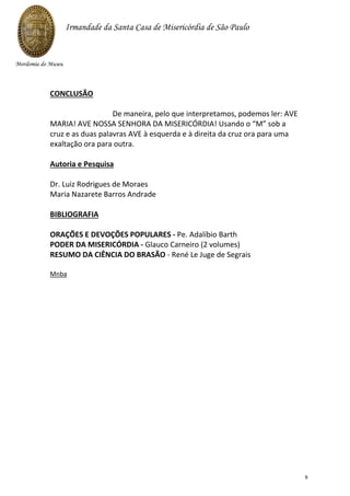CONCLUSÃO
De maneira, pelo que interpretamos, podemos ler: AVE
MARIA! AVE NOSSA SENHORA DA MISERICÓRDIA! Usando o “M” sob a
cruz e as duas palavras AVE à esquerda e à direita da cruz ora para uma
exaltação ora para outra.
Autoria e Pesquisa
Dr. Luiz Rodrigues de Moraes
Maria Nazarete Barros Andrade
BIBLIOGRAFIA
ORAÇÕES E DEVOÇÕES POPULARES - Pe. Adalíbio Barth
PODER DA MISERICÓRDIA - Glauco Carneiro (2 volumes)
RESUMO DA CIÊNCIA DO BRASÃO - René Le Juge de Segrais
Mnba
Irmandade da Santa Casa de Misericórdia de São Paulo
Mordomia do Museu
9
 