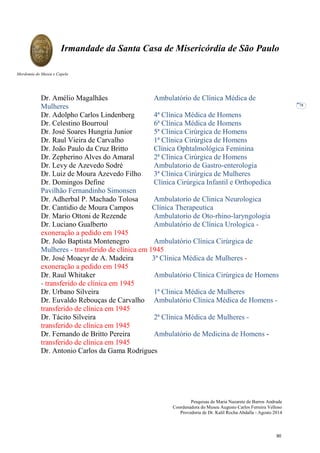 Pesquisas de Maria Nazarete de Barros Andrade
Coordenadora do Museu Augusto Carlos Ferreira Velloso
Provedoria de Dr. Kalil Rocha Abdalla - Agosto 2014
Irmandade da Santa Casa de Misericórdia de São Paulo
Mordomia do Museu e Capela
78
Dr. Amélio Magalhães Ambulatório de Clínica Médica de
Mulheres
Dr. Adolpho Carlos Lindenberg 4ª Clínica Médica de Homens
Dr. Celestino Bourroul 6ª Clínica Médica de Homens
Dr. José Soares Hungria Junior 5ª Clínica Cirúrgica de Homens
Dr. Raul Vieira de Carvalho 1ª Clínica Cirúrgica de Homens
Dr. João Paulo da Cruz Britto Clínica Ophtalmológica Feminina
Dr. Zepherino Alves do Amaral 2ª Clínica Cirúrgica de Homens
Dr. Levy de Azevedo Sodré Ambulatorio de Gastro-enterologia
Dr. Luiz de Moura Azevedo Filho 3ª Clínica Cirúrgica de Mulheres
Dr. Domingos Define Clínica Cirúrgica Infantil e Orthopedica
Pavilhão Fernandinho Simonsen
Dr. Adherbal P. Machado Tolosa Ambulatorio de Clinica Neurologica
Dr. Cantidio de Moura Campos Clínica Therapeutica
Dr. Mario Ottoni de Rezende Ambulatorio de Oto-rhino-laryngologia
Dr. Luciano Gualberto Ambulatório de Clínica Urologica -
exoneração a pedido em 1945
Dr. João Baptista Montenegro Ambulatório Clínica Cirúrgica de
Mulheres - transferido de clínica em 1945
Dr. José Moacyr de A. Madeira 3ª Clínica Médica de Mulheres -
exoneração a pedido em 1945
Dr. Raul Whitaker Ambulatório Clínica Cirúrgica de Homens
- transferido de clínica em 1945
Dr. Urbano Silveira 1ª Clinica Médica de Mulheres
Dr. Euvaldo Rebouças de Carvalho Ambulatório Clínica Médica de Homens -
transferido de clínica em 1945
Dr. Tácito Silveira 2ª Clínica Médica de Mulheres -
transferido de clínica em 1945
Dr. Fernando de Britto Pereira Ambulatório de Medicina de Homens -
transferido de clínica em 1945
Dr. Antonio Carlos da Gama Rodrigues
90
 