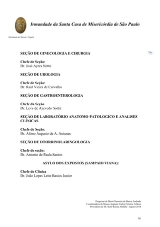 Pesquisas de Maria Nazarete de Barros Andrade
Coordenadora do Museu Augusto Carlos Ferreira Velloso
Provedoria de Dr. Kalil Rocha Abdalla - Agosto 2014
Irmandade da Santa Casa de Misericórdia de São Paulo
Mordomia do Museu e Capela
80
SEÇÃO DE GINECOLOGIA E CIRURGIA
Chefe de Seção:
Dr. José Ayres Netto
SEÇÃO DE UROLOGIA
Chefe de Seção:
Dr. Raul Vieira de Carvalho
SEÇÃO DE GASTROENTEROLOGIA
Chefe da Seção
Dr. Levy de Azevedo Sodré
SEÇÃO DE LABORATÓRIO ANATOMO-PATOLOGICO E ANALISES
CLÍNICAS
Chefe de Seção:
Dr. Altino Augusto de A. Antunes
SEÇÃO DE OTORRINOLARINGOLOGIA
Chefe de seção:
Dr. Antonio de Paula Santos
ASYLO DOS EXPOSTOS (SAMPAIO VIANA):
Chefe de Clínica
Dr. João Lopes Leite Bastos Junior
92
 