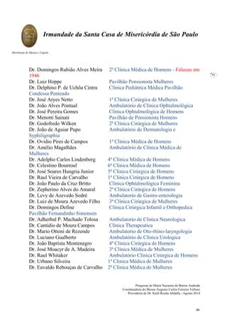 Pesquisas de Maria Nazarete de Barros Andrade
Coordenadora do Museu Augusto Carlos Ferreira Velloso
Provedoria de Dr. Kalil Rocha Abdalla - Agosto 2014
Irmandade da Santa Casa de Misericórdia de São Paulo
Mordomia do Museu e Capela
82
Dr. Domingos Rubião Alves Meira 2ª Clínica Médica de Homens - Faleceu em
1946
Dr. Luiz Hoppe Pavilhão Pensionista Mulheres
Dr. Delphino P. de Uchôa Cintra Clínica Pediátrica Médica Pavilhão
Condessa Penteado
Dr. José Aryes Netto 1ª Clínica Cirúrgica de Mulheres
Dr. João Alves Pontual Ambulatório de Clínica Ophtalmológica
Dr. José Pereira Gomes Clínica Ophtalmológica de Homens
Dr. Menotti Sainati Pavilhão de Pensionista Homens
Dr. Godofredo Wilken 2ª Clínica Cirúrgica de Mulheres
Dr. João de Aguiar Pupo Ambulatório de Dermatologia e
Syphiligraphia
Dr. Ovidio Pires de Campos 1ª Clínica Médica de Homens
Dr. Amélio Magalhães Ambulatório de Clínica Médica de
Mulheres
Dr. Adolpho Carlos Lindenberg 4ª Clínica Médica de Homens
Dr. Celestino Bourroul 6ª Clínica Médica de Homens
Dr. José Soares Hungria Junior 5ª Clínica Cirúrgica de Homens
Dr. Raul Vieira de Carvalho 1ª Clínica Cirúrgica de Homens
Dr. João Paulo da Cruz Britto Clínica Ophtalmológica Feminina
Dr. Zepherino Alves do Amaral 2ª Clínica Cirúrgica de Homens
Dr. Levy de Azevedo Sodré Ambulatorio de Gastro-enterologia
Dr. Luiz de Moura Azevedo Filho 3ª Clínica Cirúrgica de Mulheres
Dr. Domingos Define Clínica Cirúrgica Infantil e Orthopedica
Pavilhão Fernandinho Simonsen
Dr. Adherbal P. Machado Tolosa Ambulatorio de Clinica Neurologica
Dr. Cantidio de Moura Campos Clínica Therapeutica
Dr. Mario Ottoni de Rezende Ambulatorio de Oto-rhino-laryngologia
Dr. Luciano Gualberto Ambulatório de Clínica Urologica
Dr. João Baptista Montenegro 4ª Clínica Cirúrgica de Homens
Dr. José Moacyr de A. Madeira 3ª Clínica Médica de Mulheres
Dr. Raul Whitaker Ambulatório Clínica Cirúrgica de Homens
Dr. Urbano Silveira 1ª Clinica Médica de Mulheres
Dr. Euvaldo Rebouças de Carvalho 2ª Clínica Médica de Mulheres
94
 