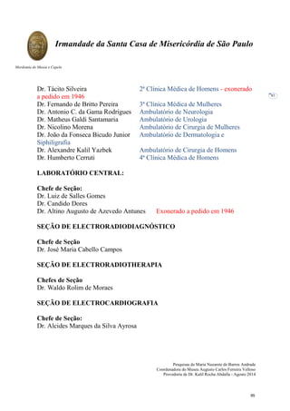Pesquisas de Maria Nazarete de Barros Andrade
Coordenadora do Museu Augusto Carlos Ferreira Velloso
Provedoria de Dr. Kalil Rocha Abdalla - Agosto 2014
Irmandade da Santa Casa de Misericórdia de São Paulo
Mordomia do Museu e Capela
83
Dr. Tácito Silveira 2ª Clínica Médica de Homens - exonerado
a pedido em 1946
Dr. Fernando de Britto Pereira 3ª Clínica Médica de Mulheres
Dr. Antonio C. da Gama Rodrigues Ambulatório de Neurologia
Dr. Matheus Galdi Santamaria Ambulatório de Urologia
Dr. Nicolino Morena Ambulatório de Cirurgia de Mulheres
Dr. João da Fonseca Bicudo Junior Ambulatório de Dermatologia e
Siphiligrafia
Dr. Alexandre Kalil Yazbek Ambulatório de Cirurgia de Homens
Dr. Humberto Cerruti 4ª Clínica Médica de Homens
LABORATÓRIO CENTRAL:
Chefe de Seção:
Dr. Luiz de Salles Gomes
Dr. Candido Dores
Dr. Altino Augusto de Azevedo Antunes Exonerado a pedido em 1946
SEÇÃO DE ELECTRORADIODIAGNÓSTICO
Chefe de Seção
Dr. José Maria Cabello Campos
SEÇÃO DE ELECTRORADIOTHERAPIA
Chefes de Seção
Dr. Waldo Rolim de Moraes
SEÇÃO DE ELECTROCARDIOGRAFIA
Chefe de Seção:
Dr. Alcides Marques da Silva Ayrosa
95
 