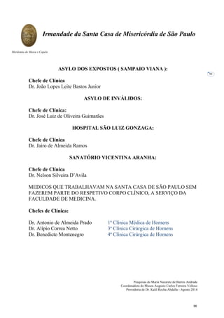 Pesquisas de Maria Nazarete de Barros Andrade
Coordenadora do Museu Augusto Carlos Ferreira Velloso
Provedoria de Dr. Kalil Rocha Abdalla - Agosto 2014
Irmandade da Santa Casa de Misericórdia de São Paulo
Mordomia do Museu e Capela
84
ASYLO DOS EXPOSTOS ( SAMPAIO VIANA ):
Chefe de Clínica
Dr. João Lopes Leite Bastos Junior
ASYLO DE INVÁLIDOS:
Chefe de Clínica:
Dr. José Luiz de Oliveira Guimarães
HOSPITAL SÃO LUIZ GONZAGA:
Chefe de Clínica
Dr. Jairo de Almeida Ramos
SANATÓRIO VICENTINA ARANHA:
Chefe de Clínica
Dr. Nelson Silveira D’Avila
MEDICOS QUE TRABALHAVAM NA SANTA CASA DE SÃO PAULO SEM
FAZEREM PARTE DO RESPETIVO CORPO CLÍNICO, A SERVIÇO DA
FACULDADE DE MEDICINA.
Chefes de Clínica:
Dr. Antonio de Almeida Prado 1ª Clínica Médica de Homens
Dr. Alípio Correa Netto 3ª Clínica Cirúrgica de Homens
Dr. Benedicto Montenegro 4ª Clínica Cirúrgica de Homens
96
 