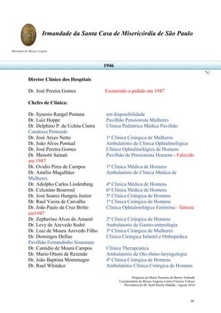 Pesquisas de Maria Nazarete de Barros Andrade
Coordenadora do Museu Augusto Carlos Ferreira Velloso
Provedoria de Dr. Kalil Rocha Abdalla - Agosto 2014
Irmandade da Santa Casa de Misericórdia de São Paulo
Mordomia do Museu e Capela
85
Diretor Clínico dos Hospitais
Dr. José Pereira Gomes Exonerado a pedido em 1947
Chefes de Clínica:
Dr. Synesio Rangel Pestana em disponibilidade
Dr. Luiz Hoppe Pavilhão Pensionista Mulheres
Dr. Delphino P. de Uchôa Cintra Clínica Pediátrica Médica Pavilhão
Condessa Penteado
Dr. José Aryes Netto 1ª Clínica Cirúrgica de Mulheres
Dr. João Alves Pontual Ambulatório de Clínica Ophtalmológica
Dr. José Pereira Gomes Clínica Ophtalmológica de Homens
Dr. Menotti Sainati Pavilhão de Pensionista Homens - Falecido
em 1947
Dr. Ovidio Pires de Campos 1ª Clínica Médica de Homens
Dr. Amélio Magalhães Ambulatório de Clínica Médica de
Mulheres
Dr. Adolpho Carlos Lindenberg 4ª Clínica Médica de Homens
Dr. Celestino Bourroul 6ª Clínica Médica de Homens
Dr. José Soares Hungria Junior 5ª Clínica Cirúrgica de Homens
Dr. Raul Vieira de Carvalho 1ª Clínica Cirúrgica de Homens
Dr. João Paulo da Cruz Britto Clínica Ophtalmológica Feminina - faleceu
em1947
Dr. Zepherino Alves do Amaral 2ª Clínica Cirúrgica de Homens
Dr. Levy de Azevedo Sodré Ambulatorio de Gastro-enterologia
Dr. Luiz de Moura Azevedo Filho 3ª Clínica Cirúrgica de Mulheres
Dr. Domingos Define Clínica Cirúrgica Infantil e Orthopedica
Pavilhão Fernandinho Simonsen
Dr. Cantidio de Moura Campos Clínica Therapeutica
Dr. Mario Ottoni de Rezende Ambulatorio de Oto-rhino-laryngologia
Dr. João Baptista Montenegro 4ª Clínica Cirúrgica de Homens
Dr. Raul Whitaker Ambulatório Clínica Cirúrgica de Homens
1946
97
 