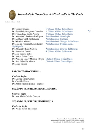 Pesquisas de Maria Nazarete de Barros Andrade
Coordenadora do Museu Augusto Carlos Ferreira Velloso
Provedoria de Dr. Kalil Rocha Abdalla - Agosto 2014
Irmandade da Santa Casa de Misericórdia de São Paulo
Mordomia do Museu e Capela
86
Dr. Urbano Silveira 1ª Clinica Médica de Mulheres
Dr. Euvaldo Rebouças de Carvalho 2ª Clínica Médica de Mulheres
Dr. Fernando de Britto Pereira 3ª Clínica Médica de Mulheres
Dr. Antonio C. da Gama Rodrigues Ambulatório de Neurologia
Dr. Matheus Galdi Santamaria Ambulatório de Urologia
Dr. Nicolino Morena Ambulatório de Cirurgia de Mulheres
Dr. João da Fonseca Bicudo Junior Ambulatório de Dermatologia e
Siphiligrafia
Dr. Alexandre Kalil Yazbek Ambulatório de Cirurgia de Homens
Dr. Humberto Cerruti 4ª Clínica Médica de Homens
Dr. José Ignácio Lobo
Dr. Vasco Ferraz Costa
Dr. Paulo de Godoy Moreira e Costa Chefe de Clínica Ginecológica
Dr. Syla Orlandini Mattos Chefe de Clínica Ginecológica
Dr. Jorge Sainati
LABORATÓRIO CENTRAL:
Chefe de Seção:
Dr. Luiz de Salles Gomes
Dr. Candido Dores
Dr. Antonio James Brandi - interino
SEÇÃO DE ELECTRORADIODIAGNÓSTICO
Chefe de Seção
Dr. José Maria Cabello Campos
SEÇÃO DE ELECTRORADIOTHERAPIA
Chefes de Seção
Dr. Waldo Rolim de Moraes
98
 