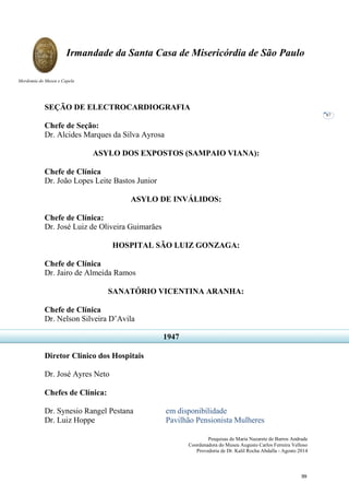 Pesquisas de Maria Nazarete de Barros Andrade
Coordenadora do Museu Augusto Carlos Ferreira Velloso
Provedoria de Dr. Kalil Rocha Abdalla - Agosto 2014
Irmandade da Santa Casa de Misericórdia de São Paulo
Mordomia do Museu e Capela
87
SEÇÃO DE ELECTROCARDIOGRAFIA
Chefe de Seção:
Dr. Alcides Marques da Silva Ayrosa
ASYLO DOS EXPOSTOS (SAMPAIO VIANA):
Chefe de Clínica
Dr. João Lopes Leite Bastos Junior
ASYLO DE INVÁLIDOS:
Chefe de Clínica:
Dr. José Luiz de Oliveira Guimarães
HOSPITAL SÃO LUIZ GONZAGA:
Chefe de Clínica
Dr. Jairo de Almeida Ramos
SANATÓRIO VICENTINA ARANHA:
Chefe de Clínica
Dr. Nelson Silveira D’Avila
Diretor Clínico dos Hospitais
Dr. José Ayres Neto
Chefes de Clínica:
Dr. Synesio Rangel Pestana em disponibilidade
Dr. Luiz Hoppe Pavilhão Pensionista Mulheres
1947
99
 