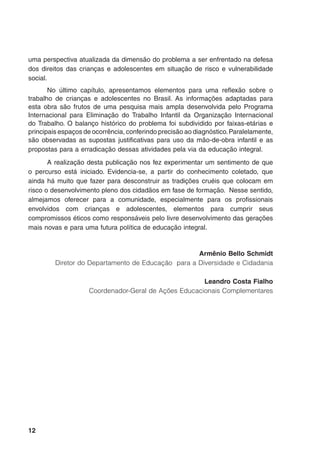 uma perspectiva atualizada da dimensão do problema a ser enfrentado na defesa
dos direitos das crianças e adolescentes em situação de risco e vulnerabilidade
social.
       No último capítulo, apresentamos elementos para uma reflexão sobre o
trabalho de crianças e adolescentes no Brasil. As informações adaptadas para
esta obra são frutos de uma pesquisa mais ampla desenvolvida pelo Programa
Internacional para Eliminação do Trabalho Infantil da Organização Internacional
do Trabalho. O balanço histórico do problema foi subdividido por faixas-etárias e
principais espaços de ocorrência, conferindo precisão ao diagnóstico. Paralelamente,
são observadas as supostas justificativas para uso da mão-de-obra infantil e as
propostas para a erradicação dessas atividades pela via da educação integral.
       A realização desta publicação nos fez experimentar um sentimento de que
o percurso está iniciado. Evidencia-se, a partir do conhecimento coletado, que
ainda há muito que fazer para desconstruir as tradições cruéis que colocam em
risco o desenvolvimento pleno dos cidadãos em fase de formação. Nesse sentido,
almejamos oferecer para a comunidade, especialmente para os profissionais
envolvidos com crianças e adolescentes, elementos para cumprir seus
compromissos éticos como responsáveis pelo livre desenvolvimento das gerações
mais novas e para uma futura política de educação integral.


                                                    Armênio Bello Schmidt
         Diretor do Departamento de Educação para a Diversidade e Cidadania

                                                      Leandro Costa Fialho
                    Coordenador-Geral de Ações Educacionais Complementares




12
 