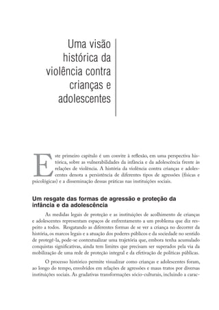Uma visão
           histórica da
       violência contra
             crianças e
          adolescentes




E
           ste primeiro capítulo é um convite à reflexão, em uma perspectiva his-
           tórica, sobre as vulnerabilidades da infância e da adolescência frente às
           relações de violência. A história da violência contra crianças e adoles-
           centes denota a persistência de diferentes tipos de agressões (físicas e
psicológicas) e a disseminação dessas práticas nas instituições sociais.


Um resgate das formas de agressão e proteção da
infância e da adolescência
       As medidas legais de proteção e as instituições de acolhimento de crianças
e adolescentes representam espaços de enfrentamento a um problema que diz res-
peito a todos. Resgatando as diferentes formas de se ver a criança no decorrer da
história, os marcos legais e a atuação dos poderes públicos e da sociedade no sentido
de protegê-la, pode-se contextualizar uma trajetória que, embora tenha acumulado
conquistas significativas, ainda tem limites que precisam ser superados pela via da
mobilização de uma rede de proteção integral e da efetivação de políticas públicas.
       O processo histórico permite visualizar como crianças e adolescentes foram,
ao longo do tempo, envolvidos em relações de agressões e maus tratos por diversas
instituições sociais. As gradativas transformações sócio-culturais, incluindo a carac-
 