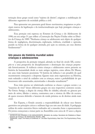 terização desse grupo social como “sujeitos de direito”, exigiram a mobilização de
diferentes segmentos da sociedade pública e civil.
       Para apresentar um panorama geral desses movimentos, resgatamos os prin-
cipais marcos da legalização e da institucionalização que hoje protegem crianças e
adolescentes.
      Essa proteção está expressa no Estatuto da Criança e do Adolescente de
1990, em seu artigo 5º, que reflete a Convenção das Nações Unidas sobre os Direi-
tos da Criança de 1989: “Nenhuma criança ou adolescente será objeto de qualquer
forma de negligência, discriminação, exploração, violência, crueldade e opressão,
punido na forma da lei qualquer atentado, por ação ou omissão, aos seus direitos
fundamentais”.


Um pouco da história mundial sobre
crianças e adolescentes
       A perspectiva da proteção integral, adotada no final do século XX, contra-
põe-se a uma perspectiva de disciplinamento e dominação das crianças perpetu-
ada historicamente. A violência contra crianças e adolescentes esteve presente na
história da humanidade desde os mais antigos registros, como afirma De Mause,
em uma visão bastante pessimista: “A história da infância é um pesadelo do qual
recentemente começamos a despertar. Quanto mais atrás regressamos na História,
mais reduzido o nível de cuidados com as crianças, maior a probabilidade de que
houvessem sido assassinadas, aterrorizadas e abusadas sexualmente”.
       Essa visão precisa ser relativizada conforme as classes e grupos sociais e as
“maneiras de viver” desses diferentes grupos em seus respectivos contextos sociais.
Na Grécia Antiga, a alegria da criança filha de cidadão, educada no gineceu por
meio de mitos, fábulas e música, contrastava com a tristeza do filho do escravo,
de quem ressoava dolorido o lamento da venda próxima ou de destino ainda mais
cruel.
       Em Esparta, o Estado assumia a responsabilidade de educar seus futuros
guerreiros em princípios cívicos e militares logo aos sete anos de idade. A pedagogia
militar de então: exercícios físicos realizados até a exaustão, fome e espancamentos.
Os jovens começavam a tomar parte na Assembléia com cerca de 15 anos e, depois

  	 ESTATUTO DA CRIANÇA E DO ADOLESCENTE. Ministério da Justiça, Secretaria da Cidadania e Depar-
    tamento da Criança e do Adolescente. Brasília, 1990.

  	 DEMAUSE, Lloyd. The history of childhood. In: The New Psychohistory. New York: The Psychohistory Press,
    1975.




16
 