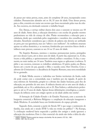 de passar por várias provas, eram, antes de completar 20 anos, incorporados como
cidadãos. Permaneciam alistados até os 30, 35 anos de idade. Uma dessas provas,
para a elite, consistia em matar um escravo que fosse encontrado pelas ruas da cida-
de. Aos escravos, era destinado somente o trabalho braçal.
      Em Atenas, o serviço militar durava dois anos e somente se iniciava aos 18
anos de idade. Antes disso, a educação doméstica e em escolas de grandes mestres
predominava na vida da criança de elite. Platão recomendava a educação para a
cidadania, desde que controlada pelos magistrados e membros dos conselhos mais
elevados. Xenofonte considerava que o direito de palavra não deveria ser atribuído
ao povo, por sua ignorância, mas aos “sábios e aos melhores”. As mulheres atuavam
apenas na esfera doméstica, e as meninas, fortalecidas por exercícios físicos desde a
infância mais precoce, casavam-se aos 14 ou 15 anos de idade.
       No Império Romano, meninos e meninas permaneciam juntos, protegidos
por seus deuses Lares, até os doze anos de idade. A partir daí, separavam-se. A eles,
tocava a vida pública, o aprimoramento cultural, militar e mundano. A elas, o casa-
mento, no mais tardar, aos 14 anos. Também essas regras se aplicavam à nobreza. À
plebe e aos escravos, restavam os trabalhos subalternos. O pátrio poder, em Roma,
durava até a morte do pai, quando o filho o sucedia como Pater Familias. Com o
advento do Cristianismo e a decadência do Império Romano, uma nova moralidade
foi-se gestando.
       A Idade Média encerra o indivíduo nos limites territoriais do feudo, onde
ele pode contar com a comunidade, mas é também por ela vigiado. A partir de
uma releitura de Aristóteles, propõe-se a divisão das idades humanas, para fins de
educação, em períodos de sete anos. A infância duraria até os sete anos de idade; a
puerilidade, até os 14; a adolescência, até os 21. Para Isidoro, a adolescência prolon-
gava-se até os 35 anos de idade. Apesar dessas delimitações cronológicas, a caracte-
rização da infância como um estágio oposto ao da idade adulta não existia.
      A formação de Cidades-Estado e de Estados Nacionais, com a ascensão da
burguesia comercial, a Reforma Religiosa e a ampliação da educação inauguram a
Idade Moderna. A sociedade busca um fortalecimento do espaço privado.
       Segundo Ariès, somente a partir do Século XV é que surge o sentimento de
família, mas ainda até o século XVII “a vida era vivida em público” . Na Europa,
“a civilização medieval havia esquecido a paidéia dos antigos e ainda ignorava a
educação dos modernos. Este é o fato essencial: ela ainda não tinha a idéia da edu-

    	 ARIÈS, Philippe. História social da criança e da família. Rio de Janeiro: LTC Ed., 1981.

    	 ARIÈS, 1981. Op. Cit. p.273.




                                                                                                 17
 
