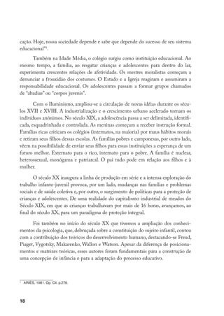 cação. Hoje, nossa sociedade depende e sabe que depende do sucesso de seu sistema
educacional”.
      Também na Idade Média, o colégio surgiu como instituição educacional. Ao
mesmo tempo, a família, ao resgatar crianças e adolescentes para dentro do lar,
experimenta crescentes relações de afetividade. Os mestres moralistas começam a
denunciar a frouxidão dos costumes. O Estado e a Igreja reagiram e assumiram a
responsabilidade educacional. Os adolescentes passam a formar grupos chamados
de “abadias” ou “corpos juvenis”.

       Com o Iluminismo, ampliou-se a circulação de novas idéias durante os sécu-
los XVII e XVIII. A industrialização e o crescimento urbano acelerado tornam os
indivíduos anônimos. No século XIX, a adolescência passa a ser delimitada, identifi-
cada, esquadrinhada e controlada. As meninas começam a receber instrução formal.
Famílias ricas criticam os colégios (internatos, na maioria) por maus hábitos morais
e retiram seus filhos dessas escolas. As famílias pobres e camponesas, por outro lado,
vêem na possibilidade de enviar seus filhos para essas instituições a esperança de um
futuro melhor. Externato para o rico, internato para o pobre. A família é nuclear,
heterossexual, monógama e patriarcal. O pai tudo pode em relação aos filhos e à
mulher.

       O século XX inaugura a linha de produção em série e a intensa exploração do
trabalho infanto-juvenil provoca, por um lado, mudanças nas famílias e problemas
sociais e de saúde coletiva e, por outro, o surgimento de políticas para a proteção de
crianças e adolescentes. De uma realidade do capitalismo industrial de meados do
Século XIX, em que as crianças trabalhavam por mais de 16 horas, avançamos, ao
final do século XX, para um paradigma de proteção integral.

      Foi também no início do século XX que tivemos a ampliação dos conheci-
mentos da psicologia, que, debruçada sobre a constituição do sujeito infantil, contou
com a contribuição dos teóricos do desenvolvimento humano, destacando-se Freud,
Piaget, Vygotsky, Makarenko, Wallon e Watson. Apesar da diferença de posiciona-
mentos e matrizes teóricas, esses autores foram fundamentais para a construção de
uma concepção de infância e para a adaptação do processo educativo.




    	 ARIÈS, 1981. Op. Cit. p.276.




18
 