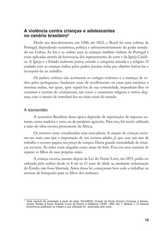 A violência contra crianças e adolescentes
no cenário brasileiro
      Desde seu descobrimento, em 1500, até 1822, o Brasil foi uma colônia de
Portugal, dependendo econômica, política e administrativamente do poder instala-
do em Lisboa. As leis e as ordens para as crianças também vinham de Portugal e
eram aplicadas através da burocracia, dos representantes da corte e da Igreja Católi-
ca. A Igreja e o Estado andavam juntos, unindo a conquista armada e a religião. O
cuidado com as crianças índias pelos padres jesuítas tinha por objetivo batizá-las e
incorporá-las ao trabalho.
      Os padres, embora não aceitassem os castigos violentos e a matança de ín-
dios pelos portugueses, fundaram casas de recolhimento ou casas para meninos e
meninas índias, nas quais, após separá-los de sua comunidade, impunham-lhes os
costumes e normas do cristianismo, tais como o casamento religioso e outros dog-
mas, com o intuito de introduzi-los na visão cristã do mundo.


A escravidão
       A economia Brasileira dessa época dependia de exportações de riquezas na-
turais, como madeira e ouro, ou de produtos agrícolas. Para isso, foi muito utilizada
a mão-de-obra escrava proveniente da África.
       Os escravos eram considerados uma mercadoria. A criação de crianças escra-
vas era mais cara que a importação de um escravo adulto, já que com um ano de
trabalho o escravo pagava seu preço de compra. Havia grande mortalidade de crian-
ças escravas. As mães eram alugadas como amas-de-leite. Essa era uma maneira de
separar os filhos de suas próprias mães.
       A criança escrava, mesmo depois da Lei do Ventre Livre, em 1871, podia ser
utilizada pelo senhor desde os 8 até os 21 anos de idade se, mediante indenização
do Estado, não fosse libertada. Antes dessa lei, começavam bem cedo a trabalhar ou
serviam de brinquedo para os filhos dos senhores.





    	 Este capítulo foi compilado a partir do texto: FALEIROS, Vicente de Paula (Coord.) Crianças e Adoles-
      centes: Pensar  Fazer. Brasília: Curso de Ensino a Distância. CEAD- 1995. Vol. 1- Módulo 1. O material
      encontra-se publicado na íntegra e sua utilização foi autorizada pelo autor.




                                                                                                         19
 