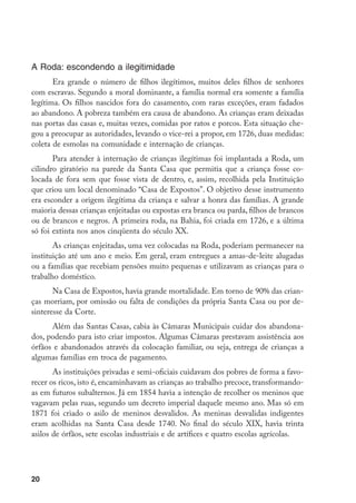 A Roda: escondendo a ilegitimidade
       Era grande o número de filhos ilegítimos, muitos deles filhos de senhores
com escravas. Segundo a moral dominante, a família normal era somente a família
legítima. Os filhos nascidos fora do casamento, com raras exceções, eram fadados
ao abandono. A pobreza também era causa de abandono. As crianças eram deixadas
nas portas das casas e, muitas vezes, comidas por ratos e porcos. Esta situação che-
gou a preocupar as autoridades, levando o vice-rei a propor, em 1726, duas medidas:
coleta de esmolas na comunidade e internação de crianças.
       Para atender à internação de crianças ilegítimas foi implantada a Roda, um
cilindro giratório na parede da Santa Casa que permitia que a criança fosse co-
locada de fora sem que fosse vista de dentro, e, assim, recolhida pela Instituição
que criou um local denominado “Casa de Expostos”. O objetivo desse instrumento
era esconder a origem ilegítima da criança e salvar a honra das famílias. A grande
maioria dessas crianças enjeitadas ou expostas era branca ou parda, filhos de brancos
ou de brancos e negros. A primeira roda, na Bahia, foi criada em 1726, e a última
só foi extinta nos anos cinqüenta do século XX.
       As crianças enjeitadas, uma vez colocadas na Roda, poderiam permanecer na
instituição até um ano e meio. Em geral, eram entregues a amas-de-leite alugadas
ou a famílias que recebiam pensões muito pequenas e utilizavam as crianças para o
trabalho doméstico.
       Na Casa de Expostos, havia grande mortalidade. Em torno de 90% das crian-
ças morriam, por omissão ou falta de condições da própria Santa Casa ou por de-
sinteresse da Corte.
      Além das Santas Casas, cabia às Câmaras Municipais cuidar dos abandona-
dos, podendo para isto criar impostos. Algumas Câmaras prestavam assistência aos
órfãos e abandonados através da colocação familiar, ou seja, entrega de crianças a
algumas famílias em troca de pagamento.
       As instituições privadas e semi-oficiais cuidavam dos pobres de forma a favo-
recer os ricos, isto é, encaminhavam as crianças ao trabalho precoce, transformando-
as em futuros subalternos. Já em 1854 havia a intenção de recolher os meninos que
vagavam pelas ruas, segundo um decreto imperial daquele mesmo ano. Mas só em
1871 foi criado o asilo de meninos desvalidos. As meninas desvalidas indigentes
eram acolhidas na Santa Casa desde 1740. No final do século XIX, havia trinta
asilos de órfãos, sete escolas industriais e de artífices e quatro escolas agrícolas.




20
 