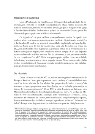 Higienismo e filantropia
       Com a Proclamação da República, em 1889, precedida pela Abolição da Es-
cravidão, em 1888, não foi mudado o comportamento oficial relativo aos asilos. Os
asilos se expandiram, mas foi por iniciativa privada, já que as relações entre Igreja
e Estado foram abaladas. Predominou a política da omissão do Estado, apesar dos
discursos de preocupação com a infância abandonada.
       Os higienistas, em geral médicos preocupados com a saúde da espécie, pro-
punham a intervenção no meio ambiente, nas condições higiênicas das instituições
e das famílias. O modelo de atenção à maternidade, implantado na Casa dos Ex-
postos da Santa Casa do Rio de Janeiro, onde uma sala de partos fora criada em
1822, foi questionado pelos higienistas. A principal crítica era à promiscuidade e à
falta de condições de higiene, com conotações morais, porque a Casa dos Expostos
estaria acobertando os filhos nascidos fora do casamento, o que para essa socieda-
de era considerado “pecado”. Havia uma preocupação médica com a mortalidade
infantil, com a amamentação e com a inspeção escolar. Nesse contexto, são criadas
creches em substituição à Roda, para propiciar condições para que os pais trabalha-
dores pudessem exercer suas funções.


Os tribunais
      Desde  o início do século XX, os juristas, em congressos internacionais da
Europa e América Latina, preocuparam-se com o combate à “criminalidade de me-
nores” de forma distinta da dos adultos. Na perspectiva de “salvar o menor” do
ambiente perigoso, propunham uma “nova Justiça para a infância, para corrigir os
desvios do bom comportamento”. Desde 1913 a idéia de criação de Tribunais para
Menores foi defendida pelo desembargador Ataulpho de Paiva. No Código de Me-
nores de 1927 fica estabelecida a distinção entre “abandonados” e “vadios”. Estes,
maiores de 14 e menores de 18 anos, eram submetidos a um processo penal especial,
ficando a critério do Juiz estabelecer a sanção segundo sua avaliação “  da boa ou má
índole” dos que eram julgados, com encaminhamentos para seu disciplinamento.


    	 Movimento conduzido por médicos e engenheiros que independentemente da área de formação eram cha-
      mados de sanitaristas. Internacionalmente esse movimento se desenvolveu a partir do século XVIII. Seu
      foco de atuação foi o ordenamento espacial em suas prerrogativas de controle das relações sociais por
      meio de práticas de saneamento, educação higiênica, profilaxia dos ambientes e de doenças consideradas
      infecto-contagiosas e instalação de postos de saúde. Inspirados em doutrinas francesas de limpeza física e
      social, os agentes do sanitarismo previam a consolidação de uma sociedade renovada em termos de proje-
      tos político-institucionais e livre dos “miasmas” proliferados pelo aglomeramento humano indisciplinado. No
      Brasil, um dos expoentes máximos do higienismo foi Oswaldo Cruz.




                                                                                                             21
 
