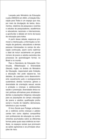 Lançada pelo Ministério da Educação
e pela UNESCO em 2004, a Coleção Edu-
cação para Todos é um espaço que visa,
por meio da divulgação de textos, docu-
mentos, relatórios de pesquisas e eventos
e estudos de pesquisadores, acadêmicos
e educadores nacionais e internacionais,
a aprofundar o debate em torno da busca
da educação para todos.
    A partir desse debate, espera-se pro-
mover a interlocução, a informação e a for-
mação de gestores, educadores e demais
pessoas interessadas no campo da edu-
cação continuada, assim como reafirmar
o ideal de incluir socialmente um grande
número de jovens e adultos excluídos dos
processos de aprendizagem formal, no
Brasil e no mundo.
    Para a Secretaria de Educação Con-
tinuada, Alfabetização e Diversidade
(Secad), órgão, no âmbito do Ministério
da Educação, responsável pela Coleção,
a educação não pode separar-se, nos
debates, de questões como desenvolvim-
ento socialmente justo e ecologicamente
sustentável; direitos humanos; gênero e
diversidade de orientação sexual; escola
e proteção a crianças e adolescentes;
saúde e prevenção; diversidade étnico-ra-
cial; políticas afirmativas para afrodescen-
dentes e populações indígenas; educação
para as populações do campo; educação
de jovens e adultos; qualificação profis-
sional e mundo do trabalho; democracia,
tolerância e paz mundial.
    O livro Escola que Protege: enfrentan-
do a violência contra crianças e adoles-
centes tem como objetivo compartilhar
com profissionais de educação os conhe-
cimentos acumulados sobre as diferentes
formas pelas quais essa violência se man-
ifesta, os espaços sociais que promovem
as ações agressivas e as principais situa-
ções de risco.
 