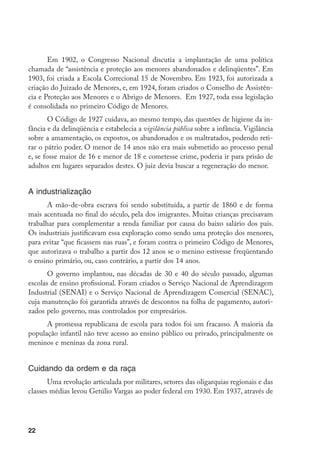 Em 1902, o Congresso Nacional discutia a implantação de uma política
chamada de “assistência e proteção aos menores abandonados e delinqüentes”. Em
1903, foi criada a Escola Correcional 15 de Novembro. Em 1923, foi autorizada a
criação do Juizado de Menores, e, em 1924, foram criados o Conselho de Assistên-
cia e Proteção aos Menores e o Abrigo de Menores. Em 1927, toda essa legislação
é consolidada no primeiro Código de Menores.
        O Código de 1927 cuidava, ao mesmo tempo, das questões de higiene da in-
fância e da delinqüência e estabelecia a vigilância pública sobre a infância. Vigilância
sobre a amamentação, os expostos, os abandonados e os maltratados, podendo reti-
rar o pátrio poder. O menor de 14 anos não era mais submetido ao processo penal
e, se fosse maior de 16 e menor de 18 e cometesse crime, poderia ir para prisão de
adultos em lugares separados destes. O juiz devia buscar a regeneração do menor.


A industrialização
       A mão-de-obra escrava foi sendo substituída, a partir de 1860 e de forma
mais acentuada no final do século, pela dos imigrantes. Muitas crianças precisavam
trabalhar para complementar a renda familiar por causa do baixo salário dos pais.
Os industriais justificavam essa exploração como sendo uma proteção dos menores,
para evitar “que ficassem nas ruas”, e foram contra o primeiro Código de Menores,
que autorizava o trabalho a partir dos 12 anos se o menino estivesse freqüentando
o ensino primário, ou, caso contrário, a partir dos 14 anos.
       O governo implantou, nas décadas de 30 e 40 do século passado, algumas
escolas de ensino profissional. Foram criados o Serviço Nacional de Aprendizagem
Industrial (SENAI) e o Serviço Nacional de Aprendizagem Comercial (SENAC),
cuja manutenção foi garantida através de descontos na folha de pagamento, autori-
zados pelo governo, mas controlados por empresários.
      A promessa republicana de escola para todos foi um fracasso. A maioria da
população infantil não teve acesso ao ensino público ou privado, principalmente os
meninos e meninas da zona rural.


Cuidando da ordem e da raça
       Uma revolução articulada por militares, setores das oligarquias regionais e das
classes médias levou Getúlio Vargas ao poder federal em 1930. Em 1937, através de




22
 