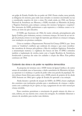 um golpe de Estado, Getúlio fica no poder até 1945. Foram criadas, nesse período,
as delegacias de menores, para onde eram enviados os meninos encontrados na rua
e considerados suspeitos de vício e crime. Foi criado ainda, em 1941, um Serviço
Nacional de Assistência aos Menores, o SAM, vinculado ao Ministério da Justiça
e Negócios Interiores, para extirpar a ameaça dos meninos “perigosos e suspeitos”.
Nos internatos do SAM, predominava a ação repressiva e o desleixo contra os in-
ternos, ao invés da ação educativa.
       O SAM, que funcionou até 1964, foi muito criticado, principalmente pela
Igreja Católica, pois violentava, surrava e torturava crianças. Ao invés de ser um ór-
gão de proteção, tornou-se um órgão de repressão, que deixava as crianças à míngua,
com instalações em péssimas condições.
       Criou-se também o Departamento Nacional da Criança (DNCr), que lutou
contra as “criadeiras”, mulheres que cuidavam de crianças e que eram considera-
das causadoras de doenças pela pobreza e falta de condições higiênicas. Estimulou
a amamentação materna e a vigilância dos bancos de leite. O DNCr estimulou
também a implantação de creches, junto com a Legião Brasileira de Assistência,
fortalecendo a presença das mães nos cuidados e criação dos filhos. Esta política
continuou até 1964.


Cuidando das obras e do poder na república democrática
       As propostas de terminar com o SAM vieram da Igreja Católica e de outros
setores da sociedade, mas os burocratas e chefes autoritários do Ministério da Justi-
ça opuseram-se à mudança e à perda de poder sobre essa parcela da população. Vá-
rios esforços foram feitos para acabar com o SAM, através de projetos de lei, desde
1958. Somente em 1964, após o golpe de Estado, foi aprovada a sua extinção.
      Ainda durante o período de atuação do SAM e do DNCr, houve ampliação
dos convênios com instituições privadas para o atendimento de crianças e adoles-
centes com a atribuição de per capitas, ou seja, o pagamento de um valor mensal por
criança atendida.
        Esses convênios permitiram o crescimento de grande número de obras so-
ciais, embora, em sua maioria com a marca da corrupção. As entidades falseavam o
número de atendidos para receber mais dinheiro.




                                                                                   23
 