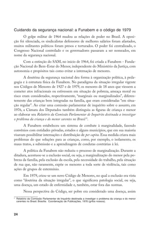 Cuidando da segurança nacional: a Funabem e o código de 1979
      O golpe militar de 1964 mudou as relações de poder no Brasil. A oposi-
ção foi silenciada, os sindicalistas defensores de melhores salários foram afastados,
muitos militantes políticos foram presos e torturados. O poder foi centralizado, o
Congresso Nacional controlado e os governadores passaram a ser nomeados, em
nome da segurança nacional.
      Com a extinção do SAM, no início de 1964, foi criada a Funabem - Funda-
ção Nacional do Bem-Estar do Menor, independente do Ministério da Justiça, com
autonomia e propósitos tais como evitar a internação de menores.
       A doutrina da segurança nacional deu forma à organização política, à peda-
gogia e à estrutura física da Funabem. No paradigma da situação irregular vigente
nos Códigos de Menores de 1927 e de 1979, os menores de 18 anos que viessem a
cometer atos infracionais ou estivessem em situação de pobreza, ameaça moral ou
risco eram considerados, respectivamente, “marginais ou marginalizados”, diferen-
temente das crianças bem integradas na família, que eram consideradas “em situa-
ção regular”. Ao criar uma comissão parlamentar de inquérito sobre o assunto, em
1976, a Câmara dos Deputados também distinguiu as figuras de criança e menor
ao elaborar seu Relatório da Comissão Parlamentar de Inquérito destinada a investigar
o problema da criança e do menor carentes no Brasil .
      A Funabem estabeleceu um sistema de combate à marginalidade, fazendo
convênios com entidades privadas, estados e alguns municípios, que em sua maioria
visavam possibilitar internações e distribuição de per capita. Essa medida criava mais
problemas do que soluções para as crianças, como, por exemplo, o isolamento, os
maus tratos, a submissão e a aprendizagem de condutas contrárias à lei.
      A política da Funabem não reduziu o processo de marginalização. Durante a
ditadura, acentuou-se a exclusão social, ou seja, a marginalização do menor pela po-
breza da família, pela exclusão da escola, pela necessidade do trabalho, pela situação
de rua que, não raramente, expõe os menores a toda sorte de violência, tais como
ações de grupos de extermínio.
     Em 1979, criou-se um novo Código de Menores, no qual a exclusão era vista
como “doutrina da situação irregular”, o que significava patologia social, ou seja,
uma doença, um estado de enfermidade e, também, estar fora das normas.
           Nessa perspectiva do Código, ser pobre era considerado uma doença, assim

    	 Relatório da Comissão Parlamentar de Inquérito destinada a investigar o problema da criança e do menor
      carentes no Brasil. Brasília: Coordenação de Publicações, 1976 (grifos nossos).




24
 